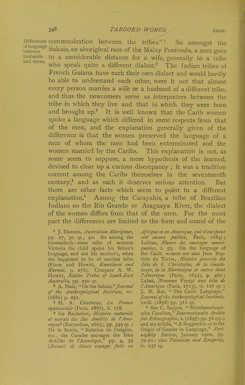 Differences communication between the tribes. ^ So amongst the r/elweir^^ Sakais, an aboriginal race of the Malay Peninsula, a man goes husbands to a Considerable distance for a wife, generally to a tribe and wives. , , . ,, „ o who speak quite a different dialect.^ The Indian tribes of French Guiana have each their own dialect and would hardly be able to understand each other, were it not that almost every person marries a wife or a husband of a different tribe, and thus the newcomers serve as interpreters between the tribe in which they live and that in which they were born and brought up.^ It is well known that the Carib women spoke a language which differed in some respects from that of the men, and the explanation generally given of the difference is that the women preserved the language of a race of whom the men had been exterminated and the women married by the Caribs. This explanation is not, as some seem to suppose, a mere hypothesis of the learned, devised to clear up a curious discrepancy ; it was a tradition current among the Caribs themselves in the seventeenth century,* and as such it deserves serious attention. But there are other facts which seem to point to a different explanation.^ Among the Carayahis, a tribe of Brazilian Indians on the Rio Grande or Araguaya River, the dialect of the women differs from that of the men. For the most part the differences are limited to the form and sound of the 1 J. Dawson, Australian Aborigines, Afnqtce et en A7>ieriqtie, qtii n''ontpoint pp. 27, 30 sq., 40. So among the esti encore publiez, Paris, 1684); Gowmditch - mara tribe of western Lafitau, Moeurs des sauvages anieri- Victoria the child spoke his father's qtiains, i. 55. On the language of language, and not his mother's, when the Carib women see also Jean Bap- she happened to be of another tribe tiste du Tertre, Histoire generale des (Fison and Howitt, Kamilaroi and Isles de S. Ckristophe, de la Guade- Kurnai, p. 276). Compare A. W. loupe, de la Martinique et autres dans Howitt, Native Tribes of South-East PAmerique (Paris, 1654), p. 462; Australia, pp. 250 sq. Labat, Nouveau Voyage aux isles de 2 A. Hale, On the Sakais,yoMr«a/ FAmerique (Paris, 1713), vi. 127 sq. ; of the Anthropological Institute, xv. J. N. Rat, The Carib Language, (1886) p. 291. Journal of the Anthropological Institute, 3 H. A. Coudreau, La France xxvii. (1898) pp. 311 sq. iquinoxiale (Paris, 1887), ii. 178. ^ gee C. Sapper,  Mittelamericani- * De Rochefort, Histoire naturelle sche Caraiben, Internationales Archiv et ino7-ale des Iks Antilles de PAme- fur Ethnographie,yi.{\^(j'])^T^. ^(3 sqq.', rique^ (Rotterdam, 1665), pp. 349 sq. ; and my article,  A Suggestion as to the De la Borde,  Relation de I'origine, Origin of Gender in Language, Fort- etc.. des Caraibs sauvages des Isles nightly Review, January 1900, pp. Antilles de I'Amerique, pp. 4, 39 79-9°; also Totemism and Exogamy, [Recueil de divers voyages fails en iv. 237 sq.