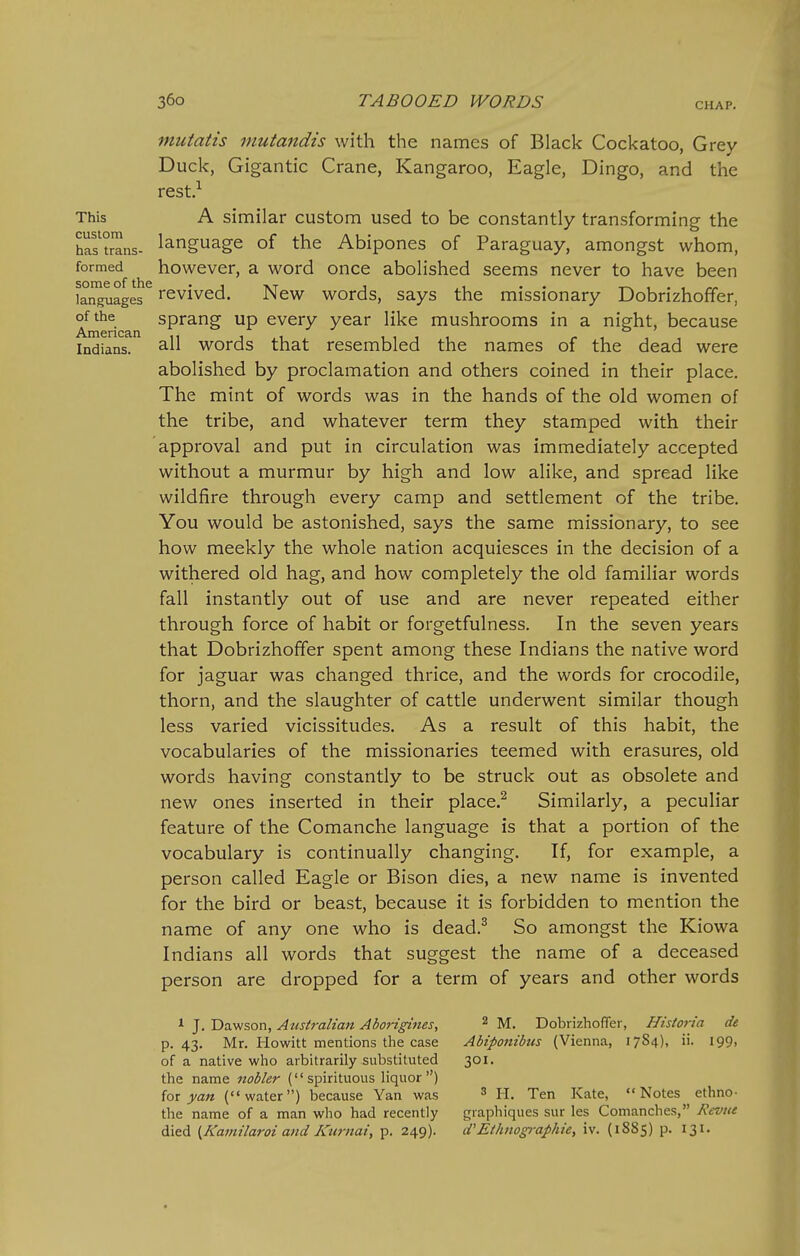 CHAP. mutatis mutandis with the names of Black Cockatoo, Grey Duck, Gigantic Crane, Kangaroo, Eagle, Dingo, and the rest.^ This A similar custom used to be constantly transforming the has^trans- language of the Abipones of Paraguay, amongst whom, formed however, a word once abolished seems never to have been k^^ges revived. New words, says the missionary Dobrizhoffer, of the sprang up every year like mushrooms in a night, because Indians. 3-11 words that resembled the names of the dead were abolished by proclamation and others coined in their place. The mint of words was in the hands of the old women of the tribe, and whatever term they stamped with their approval and put in circulation was immediately accepted without a murmur by high and low alike, and spread like wildfire through every camp and settlement of the tribe. You would be astonished, says the same missionary, to see how meekly the whole nation acquiesces in the decision of a withered old hag, and how completely the old familiar words fall instantly out of use and are never repeated either through force of habit or forgetfulness. In the seven years that Dobrizhoffer spent among these Indians the native word for jaguar was changed thrice, and the words for crocodile, thorn, and the slaughter of cattle underwent similar though less varied vicissitudes. As a result of this habit, the vocabularies of the missionaries teemed with erasures, old words having constantly to be struck out as obsolete and new ones inserted in their place.^ Similarly, a peculiar feature of the Comanche language is that a portion of the vocabulary is continually changing. If, for example, a person called Eagle or Bison dies, a new name is invented for the bird or beast, because it is forbidden to mention the name of any one who is dead.^ So amongst the Kiowa Indians all words that suggest the name of a deceased person are dropped for a term of years and other words 1 J. Dawson, Australian Aborigines, ^ M. Dobrizhoffer, Historia de p. 43. Mr. Howitt mentions the case Abiponibus (Vienna, 1784), ii. 199, of a native who arbitrarily substituted 301. the name nobler (spirituous liquor) for yan (water) because Yan was ^ H. Ten Kate, Notes ethno- the name of a man who had recently graphiques sur les Comanches, Kcvtie died {Kamilaroi and Kurnai, p. 249). d'Ethnographic, iv. (1885) p. 131.