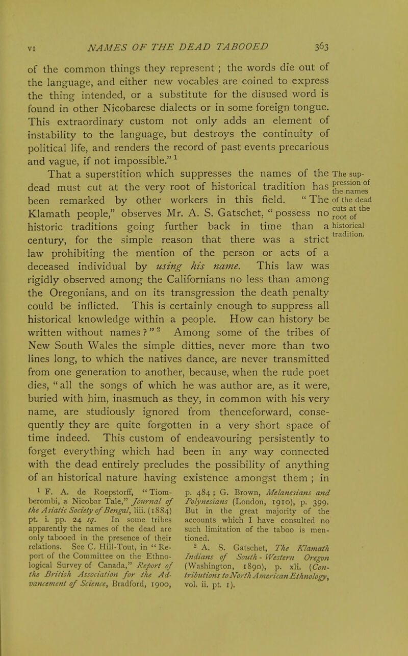 of the common things they represent ; the words die out of the language, and either new vocables are coined to express the thing intended, or a substitute for the disused word is found in other Nicobarese dialects or in some foreign tongue. This extraordinary custom not only adds an element of instability to the language, but destroys the continuity of political life, and renders the record of past events precarious and vague, if not impossible. ^ That a superstition which suppresses the names of the The sup- dead must cut at the very root of historical tradition has fhTname? been remarked by other workers in this field,  The of the dead Klamath people, observes Mr. A. S. Gatschet.  possess no ^q^j historic traditions going further back in time than a historical century, for the simple reason that there was a strict law prohibiting the mention of the person or acts of a deceased individual by using his name. This law was rigidly observed among the Californians no less than among the Oregonians, and on its transgression the death penalty could be inflicted. This is certainly enough to suppress all historical knowledge within a people. How can history be written without names Among some of the tribes of New South Wales the simple ditties, never more than two lines long, to which the natives dance, are never transmitted from one generation to another, because, when the rude poet dies, all the songs of which he was author are, as it were, buried with him, inasmuch as they, in common with his very name, are studiously ignored from thenceforward, conse- quently they are quite forgotten in a very short space of time indeed. This custom of endeavouring persistently to forget everything which had been in any way connected with the dead entirely precludes the possibility of anything of an historical nature having existence amongst them ; in 1 F. A. de Roepstorff,  Tiom- p. 484; G. Brown, Melanesians and berombi, a Nicobar Tale, Journal of Polynesians (London, 1910), p. 399. the Asiatic Society of Bengal,X\\\.{\%^i,) But in the great majority of the pt. i. pp. 24 sq. In some tribes accounts which I have consulted no apparently the names of the dead are such limitation of the taboo is men- only tabooed in the presence of their tioned. relations. See C. Hill-Tout, in  Re- 2 a. S. Gatschet, The Klamath port of the Committee on the Ethno- Indians of South - PVestern Oregon logical Survey of Canada, Report of (Washington, 1890), p. xli. [Coti- the British Association for the Ad- tributions to North AinericanEthnology, vancemenl of Science, Bradford, 1900, vol. ii. pt. i).