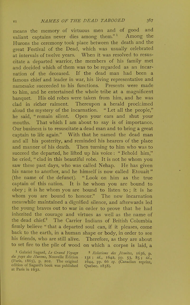 means the memory of virtuous men and of good and valiant captains never dies among them. ^ Among the Hurons the ceremony took place between the death and the great Festival of the Dead, which was usually celebrated at intervals of twelve years. When it was resolved to resus- citate a departed warrior, the members of his family met and decided which of them was to be regarded as an incar- nation of the deceased. If the dead man had been a famous chief and leader in war, his living representative and namesake succeeded to his functions. Presents were made to him, and he entertained the whole tribe at a magnificent banquet. His old robes were taken from him, and he was clad in richer raiment. Thereupon a herald proclcimed aloud the mystery of the incarnation.  Let all the people, he said,  remain silent. Open your ears and shut your mouths. That which I am about to say is of importance. Our business, is to resuscitate a dead man and to bring a great captain to life again. With that he named the dead man and all his posterity, and reminded his hearers of the place and manner of his death. Then turning to him who was to succeed the departed, he lifted up his voice :  Behold him, he cried,  clad in this beautiful robe. It is not he whom you saw these past days, who was called Nehap. He has given his name to another, and he himself is now called Etouait (the name of the defunct).  Look on him as the true captain of this nation. It is he whom you are bound to obey ; it is he whom you are bound to listen to ; it is he whom you are bound to honour. The new incarnation meanwhile maintained a dignified silence, and afterwards led the young braves out to war in order to prove that he had inherited the courage and virtues as well as the name of the dead chief^ The Carrier Indians of British Columbia firmly believe  that a departed soul can, if it pleases, come back to the earth, in a human shape or body, in order to see his friends, who are still alive. Therefore, as they are about to set fire to the pile of wood on which a corpse is laid, a 1 Gabriel Sagard, Ztf G^rflWfl? Koj)/ajojf 2 Relations des Jc'suiies, 1636, p. du pays des/furons, '^ovLwaWc EiWuon 131; id., 1642, pp. 53, 85; id., (Paris, 1865), p. 202. The original 1644, pp. 66 sg. (Canadian reprint, cditioii of Sagard's book was published Quebec, 1858). at Paris in 1632.