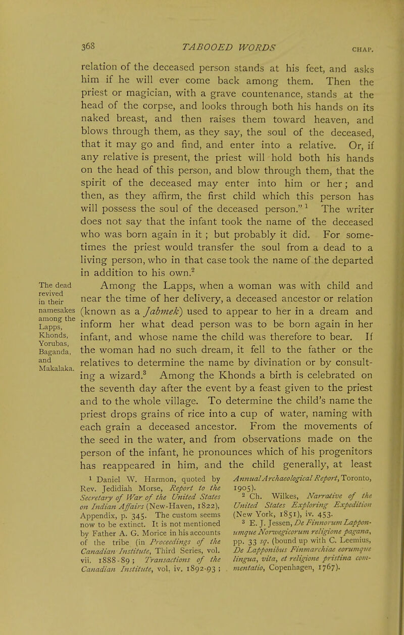 CHAP, relation of the deceased person stands at his feet, and asks him if he will ever come back among them. Then the priest or magician, with a grave countenance, stands at the head of the corpse, and looks through both his hands on its naked breast, and then raises them toward heaven, and blows through them, as they say, the soul of the deceased, that it may go and find, and enter into a relative. Or, if any relative is present, the priest will hold both his hands on the head of this person, and blow through them, that the spirit of the deceased may enter into him or her; and then, as they affirm, the first child which this person has will possess the soul of the deceased person. ^ The writer does not say that the infant took the name of the deceased who was born again in it ; but probably it did. For some- times the priest would transfer the soul from a dead to a living person, who in that case took the name of the departed in addition to his own.^ The dead Among the Lapps, when a woman was with child and in their near the time of her delivery, a deceased ancestor or relation namesakes (known as a Jubmek^ used to appear to her in a dream and Lappf, ^ inform her what dead person was to be born again in her Khonds, infant, and whose name the child was therefore to bear. If Baganda, the woman had no such dream, it fell to the father or the ^f, , , relatives to determine the name by divination or by consult- ing a wizard.^ Among the Khonds a birth is celebrated on the seventh day after the event by a feast given to the priest and to the whole village. To determine the child's name the priest drops grains of rice into a cup of water, naming with each grain a deceased ancestor. From the movements of the seed in the water, and from observations made on the person of the infant, he pronounces which of his progenitors has reappeared in him, and the child generally, at least 1 Daniel W. Harmon, quoted by Annual Archaeological Report,loro'oX.o, Rev. Jedidiah Morse, Report to the 1905). Secretary of War of the United States 2 ch. Wilkes, Nai-rative of the on Lidian Affairs ['^eyi-'Uz.f&n, 1^22), United States Exploring- Expedition Appendix, p. 345. The custom seems (New York, 1851), iv. 453. now to be extinct. It is not mentioned ^ j. ^essQn, De Eiitnorum Lappoti- by Father A. G. Morice in his accounts unique Nor^vegicorutn religione pagana, of the tribe (in Proceedings of the pp. 33 sq. (bound up with C. Leemius, Canadian Institute, Third Series, vol. De Lapponibus Finmarchiae eorumqve vii. 1888-89; Transactions of the lingua, vita, et religione pristina corn- Canadian Institute, vol, iv. 1892-93; . mentatio, Copenhagen, 1767).