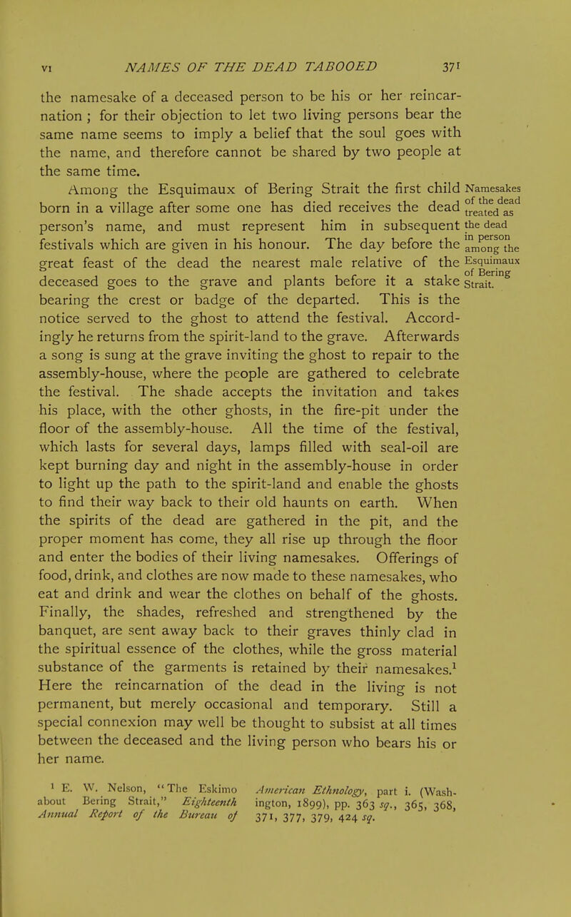 the namesake of a deceased person to be his or her reincar- nation ; for their objection to let two living persons bear the same name seems to imply a belief that the soul goes with the name, and therefore cannot be shared by two people at the same time. Among the Esquimaux of Bering Strait the first child Namesakes born in a village after some one has died receives the dead °rea^e/as^ person's name, and must represent him in subsequent the dead festivals which are given in his honour. The day before the artK)ng the great feast of the dead the nearest male relative of the E^squimaux deceased goes to the grave and plants before it a stake strait, bearing the crest or badge of the departed. This is the notice served to the ghost to attend the festival. Accord- ingly he returns from the spirit-land to the grave. Afterwards a song is sung at the grave inviting the ghost to repair to the assembly-house, where the people are gathered to celebrate the festival. The shade accepts the invitation and takes his place, with the other ghosts, in the fire-pit under the floor of the assembly-house. All the time of the festival, which lasts for several days, lamps filled with seal-oil are kept burning day and night in the assembly-house in order to light up the path to the spirit-land and enable the ghosts to find their way back to their old haunts on earth. When the spirits of the dead are gathered in the pit, and the proper moment has come, they all rise up through the floor and enter the bodies of their living namesakes. Offerings of food, drink, and clothes are now made to these namesakes, who eat and drink and wear the clothes on behalf of the ghosts. Finally, the shades, refreshed and strengthened by the banquet, are sent away back to their graves thinly clad in the spiritual essence of the clothes, while the gross material substance of the garments is retained by their namesakes.^ Here the reincarnation of the dead in the living is not permanent, but merely occasional and temporary. Still a special connexion may well be thought to subsist at all times between the deceased and the living person who bears his or her name. 1 E. VV, Nelson,  Tlie Eskimo Ainericaii Ethnology, part i. (Wash- about Bering Strait, Eighteenth ington, 1899), pp. 363 sq., 365, 368, Annual Report of the Bureau oj 371, 377, 379, 424^5?.