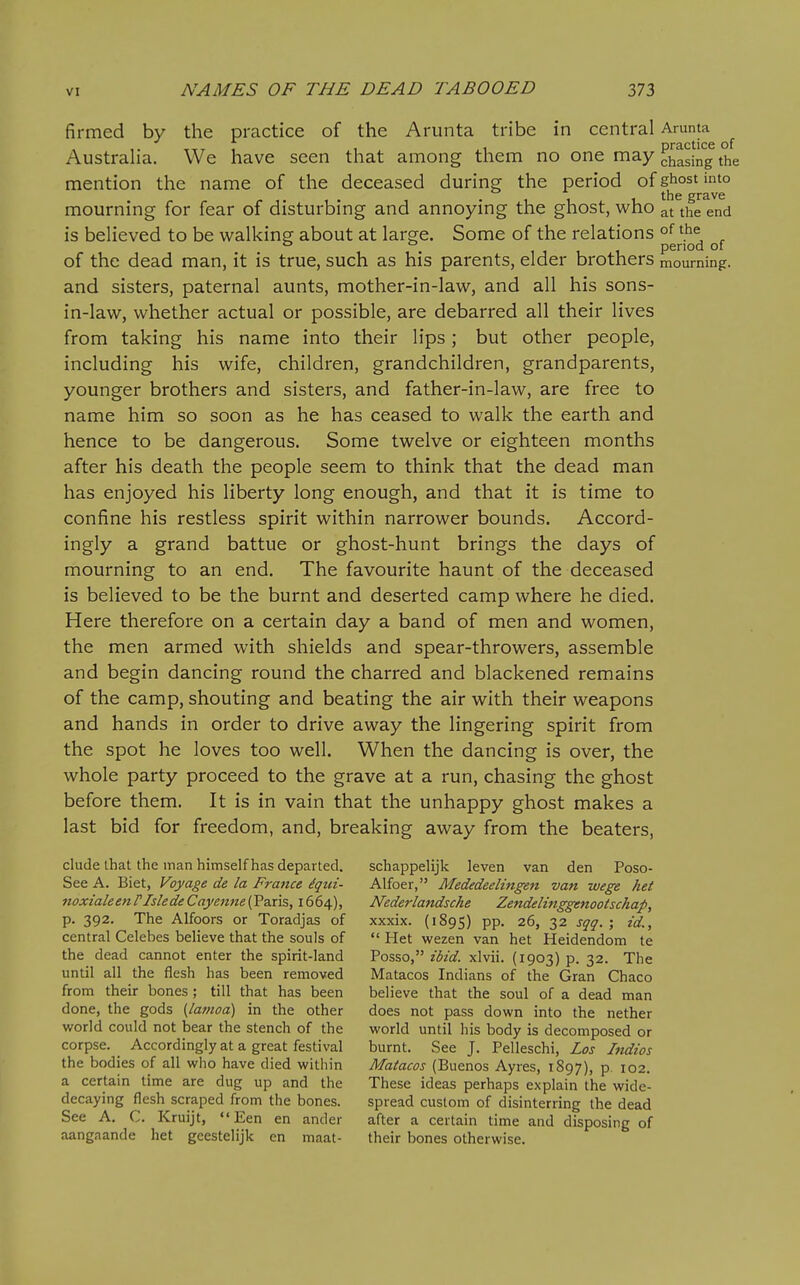 firmed by the practice of the Arunta tribe in central Amnta Australia. We have seen that among them no one may J^^ng the mention the name of the deceased during the period of ghost into the grave mourning for fear of disturbing and annoying the ghost, who at the end is believed to be walking about at large. Some of the relations of the , . period of of the dead man, it is true, such as his parents, elder brothers mourning, and sisters, paternal aunts, mother-in-law, and all his sons- in-law, whether actual or possible, are debarred all their lives from taking his name into their lips; but other people, including his wife, children, grandchildren, grandparents, younger brothers and sisters, and father-in-law, are free to name him so soon as he has ceased to walk the earth and hence to be dangerous. Some twelve or eighteen months after his death the people seem to think that the dead man has enjoyed his liberty long enough, and that it is time to confine his restless spirit within narrower bounds. Accord- ingly a grand battue or ghost-hunt brings the days of mourning to an end. The favourite haunt of the deceased is believed to be the burnt and deserted camp where he died. Here therefore on a certain day a band of men and women, the men armed with shields and spear-throwers, assemble and begin dancing round the charred and blackened remains of the camp, shouting and beating the air with their weapons and hands in order to drive away the lingering spirit from the spot he loves too well. When the dancing is over, the whole party proceed to the grave at a run, chasing the ghost before them. It is in vain that the unhappy ghost makes a last bid for freedom, and, breaking away from the beaters, elude that the man himself has departed. schappelijk leven van den Poso- SeeA. Biet, Voyage de la France ^qui- Alfoer, Mededeelingen van wege het noxialeenr Isle de Cayenne {Vzxis, 1664), Nederlandsche Zendelinggenootschap, p. 392. The Alfoors or Toradjas of xxxix. (1895) pp. 26, 32 sqq. ; id., central Celebes believe that the souls of  Het wezen van het Heidendom te the dead cannot enter the spirit-land Posso, ibid, xlvii. (1903) p. 32. The until all the flesh has been removed Matacos Indians of the Gran Chaco from their bones; till that has been believe that the soul of a dead man done, the gods [lamoa) in the other does not pass down into the nether world could not bear the stench of the world until his body is decomposed or corpse. Accordingly at a great festival burnt. See J. Pelleschi, Los Indios the bodies of all who have died within Matacos (Buenos Ayres, 1897), p. 102. a certain time are dug up and the These ideas perhaps explain the wide- decaying flesh scraped from the bones. spread custom of disinterring the dead See A. C. Kruijt,  Een en ander after a certain time and disposing of aangaande het geestelijk en maat- their bones otherwise.