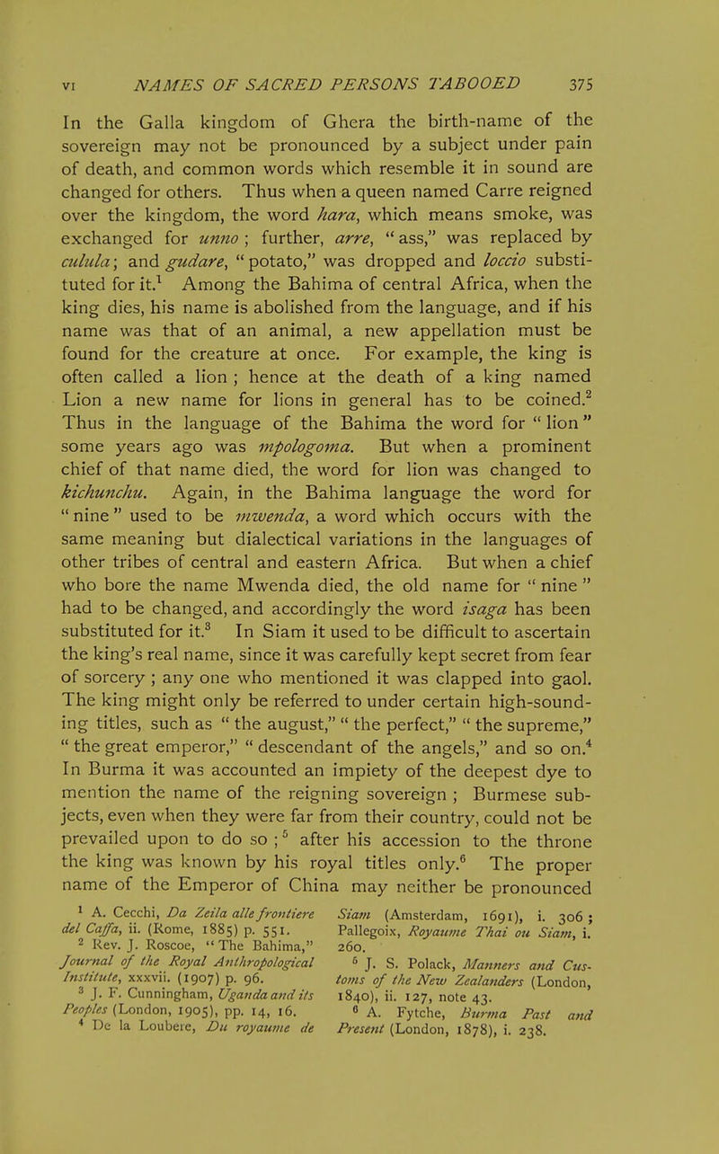 In the Galla kingdom of Ghera the birth-name of the sovereign may not be pronounced by a subject under pain of death, and common words which resemble it in sound are changed for others. Thus when a queen named Carre reigned over the kingdom, the word hara, which means smoke, was exchanged for unno ; further, arre^  ass, was replaced by cuhcla; and gudare,  potato, was dropped and loca'o substi- tuted for it.^ Among the Bahima of central Africa, when the king dies, his name is abolished from the language, and if his name was that of an animal, a new appellation must be found for the creature at once. For example, the king is often called a lion ; hence at the death of a king named Lion a new name for lions in general has to be coined.^ Thus in the language of the Bahima the word for  lion some years ago was mpologoma. But when a prominent chief of that name died, the word for lion was changed to kichunchu. Again, in the Bahima language the word for  nine used to be mwenda, a word which occurs with the same meaning but dialectical variations in the languages of other tribes of central and eastern Africa. But when a chief who bore the name Mwenda died, the old name for  nine  had to be changed, and accordingly the word isaga has been substituted for it.^ In Siam it used to be difficult to ascertain the king's real name, since it was carefully kept secret from fear of sorcery ; any one who mentioned it was clapped into gaol. The king might only be referred to under certain high-sound- ing titles, such as  the august,  the perfect,  the supreme,  the great emperor,  descendant of the angels, and so on.^ In Burma it was accounted an impiety of the deepest dye to mention the name of the reigning sovereign ; Burmese sub- jects, even when they were far from their country, could not be prevailed upon to do so ; ^ after his accession to the throne the king was known by his royal titles only.® The proper name of the Emperor of China may neither be pronounced ' A. Cecchi, Da Zeila alle frontiere Siam (Amsterdam, 1691), i. 306; del Caffa, ii. (Rome, 1885) p. 551, Pallegoix, Royaume Thai ou Siam, \. 2 Rev. J. Roscoe,  The Bahima, 260. Journal of the Royal Anlhropological & J. S. Polack, Manners and Cus- Instilute, xxxvii. (1907) p. 96. toms of the New Zealanders (London, 3 J. F. Cunningham, Uganda and its 1840), ii. 127, note 43. /'<!^j//«j (London, 1905), pp. 14, 16. ^ K. Fytche, Bttrma Past and * De la Loubere, Du royauvie de Present (London, 1878), i. 238.