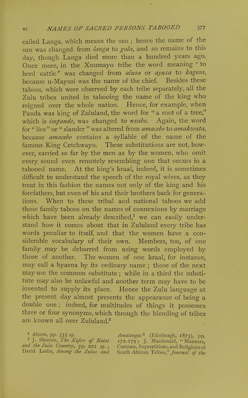called Langa, which means the sun ; hence the name of the sun was changed from Imiga to gala, and so remains to this day, though Langa died more than a hundred years ago. Once more, in the Xnumayo tribe the word meaning  to herd cattle was changed from alusa or ayusa to kagesa, because u-Mayusi was the name of the chief. Besides these taboos, which were observed by each tribe separately, all the Zulu tribes united in tabooing the name of the king who reigned over the whole nation. Hence, for example, when Panda was king of Zululand, the word for  a root of a tree, which is impando, was changed to nxabo. Again, the word for  lies  or  slander  was altered from amacebo to amakwata, because amacebo contains a syllable of the name of the famous King Cetchwayo. These substitutions are not, how- ever, carried so far by the men as by the women, who omit every sound even remotely resembling one that occurs in a tabooed name. At the king's kraal, indeed, it is sometimes difficult to understand the speech of the royal wives, as they treat in this fashion the names not only of the king and his forefathers, but even of his and their brothers back for genera- tions. When to these tribal and national taboos we add those family taboos on the names of connexions by marriage which have been already described,-^ we can easily under- stand how it comes about that in Zululand every tribe has words peculiar to itself, and that the women have a con- siderable vocabulary of their own. Members, too, of one family may be debarred from using words employed by those of another. The women of one kraal, for instance, may call a hyaena by its ordinary name ; those of the next may use the common substitute ; while in a third the substi- tute may also be unlawful and another term may have to be invented to supply its place. Hence the Zulu language at the present day almost presents the appearance of being a double one ; indeed, for multitudes of things it possesses three or four synonyms, which through the blending of tribes are known all over Zululand.^ 1 Above, pp. 335 sq. Atnalongas^ (Edinburgh, 1875), PP- 2 J. Shooter, Aa/frj- of Natal 172-179; J. Macdonald,  Manners, and the Ztilu Country, pp. 221 sq. ; Customs, Superstitions, and Religions of David Leslie, Amottg the Zulus and South African Txxhcs, Journal of the