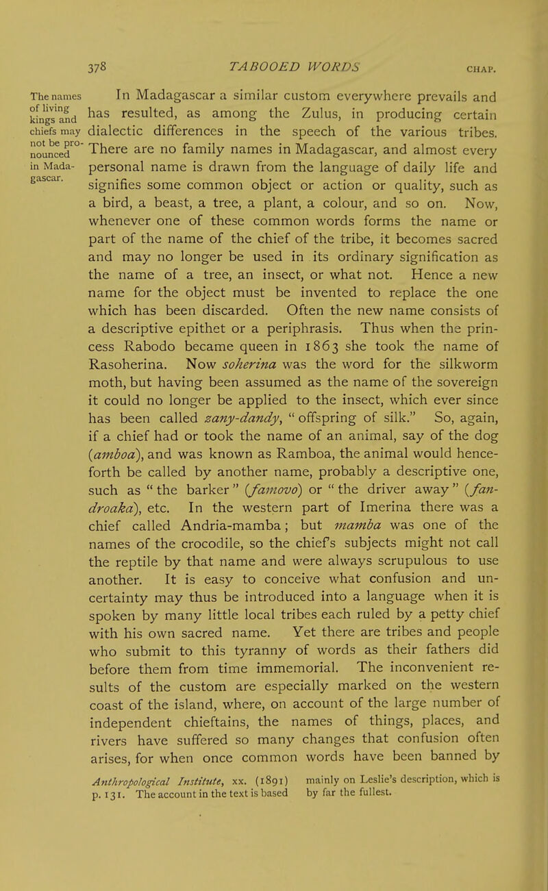 The names In Madagascar a similar custom everywhere prevails and kLgs'and resulted, as among the Zulus, in producing certain chiefs may dialectic differences in the speech of the various tribes. nounced^°' There are no family names in Madagascar, and almost every in Mada- personal name is drawn from the language of daily life and gascar. signifies some common object or action or quality, such as a bird, a beast, a tree, a plant, a colour, and so on. Now, whenever one of these common words forms the name or part of the name of the chief of the tribe, it becomes sacred and may no longer be used in its ordinary signification as the name of a tree, an insect, or what not. Hence a new name for the object must be invented to replace the one which has been discarded. Often the new name consists of a descriptive epithet or a periphrasis. Thus when the prin- cess Rabodo became queen in 1863 she took the name of Rasoherina. Now soherina was the word for the silkworm moth, but having been assumed as the name of the sovereign it could no longer be applied to the insect, which ever since has been called zany-dandyy  offspring of silk. So, again, if a chief had or took the name of an animal, say of the dog {amboa), and was known as Ramboa, the animal would hence- forth be called by another name, probably a descriptive one, such as  the barker  {famovo) or  the driver away  {fan- droaka), etc. In the western part of Imerina there was a chief called Andria-mamba; but mamha was one of the names of the crocodile, so the chiefs subjects might not call the reptile by that name and were always scrupulous to use another. It is easy to conceive what confusion and un- certainty may thus be introduced into a language when it is spoken by many little local tribes each ruled by a petty chief with his own sacred name. Yet there are tribes and people who submit to this tyranny of words as their fathers did before them from time immemorial. The inconvenient re- sults of the custom are especially marked on the western coast of the island, where, on account of the large number of independent chieftains, the names of things, places, and rivers have suffered so many changes that confusion often arises, for when once common words have been banned by Anthropological Institute, xx. (1891) mainly on Leslie's description, which is p. 131. The account in the text is based by far the fullest.