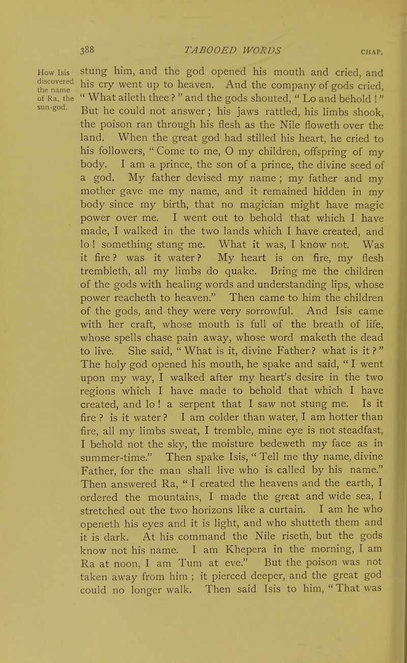 How isis Stung him, and the god opened his mouth and cried, and fh^SIm? ^^ ^^^ heaven. And the company of gods cried, of Ra, the  What aileth thee ?  and the gods shouted,  Lo and behold !  sun-god. could not answer; his jaws rattled, his limbs shook, the poison ran through his flesh as the Nile floweth over the land. When the great god had stilled his heart, he cried to his followers,  Come to me, O my children, offspring of my body. I am a prince, the son of a prince, the divine seed of a god. My father devised my name ; my father and my mother gave me my name, and it remained hidden in my body since my birth, that no magician might have magic power over me. I went out to behold that which I have made, I walked in the two lands which I have created, and lo ! something stung me. What it was, I know not. Was it fire? was it water? My heart is on fire, my flesh trembleth, all my limbs do quake. Bring me the children of the gods with healing words and understanding lips, whose power reacheth to heaven. Then came to him the children of the gods, and they were very sorrowful. And Isis came with her craft, whose mouth is full of the breath of life, whose spells chase pain away, whose word maketh the dead to live. She said,  What is it, divine Father ? what is it ?  The holy god opened his mouth, he spake and said,  I went upon my way, I walked after my heart's desire in the two regions which I have made to behold that which I have created, and lo ! a serpent that I saw not stung me. Is it fire ? is it water ? I am colder than water, I am hotter than fire, all my limbs sweat, I tremble, mine eye is not steadfast, I behold not the sky, the moisture bedeweth my face as in summer-time. Then spake Isis,  Tell me thy name, divine Father, for the man shall live who is called by his name. Then answered Ra,  I created the heavens and the earth, I ordered the mountains, I made the great and wide sea, I stretched out the two horizons like a curtain. I am he who openeth his eyes and it is light, and who shutteth them and it is dark. At his command the Nile riseth, but the gods know not his name. I am Khepera in the morning, I am Ra at noon, I am Tum at eve. But the poison was not taken away from him ; it pierced deeper, and the great god could no longer walk. Then said Isis to him,  That was