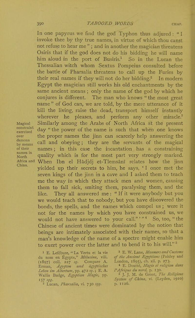 Magical constraint exercised over demons by means of their names in North Africa and China. In one papyrus we find the god Typhon thus adjured :  I invoke thee by thy true names, in virtue of which thou canst not refuse to hear me  ; and in another the magician threatens Osiris that if the god does not do his bidding he will name him aloud in the port of Busiris.-- So in the Lucan the Thessalian witch whom Sextus Pompeius consulted before the battle of Pharsalia threatens to call up the Furies by their real names if they will not do her bidding.^ In modern Egypt the magician still works his old enchantments by the same ancient means ; only the name of the god by which he conjures is different. The man who knows the most great name  of God can, we are told, by the mere utterance of it kill the living, raise the dead, transport himself instantly wherever he pleases, and perform any other miracle.^ Similarly among the Arabs of North Africa at the present day  the power of the name is such that when one knows the proper names the jinn can scarcely help answering the call and obeying; they are the servants of the magical names; in this case the incantation has a constraining quality which is for the most part very strongly marked. When Ibn el Hadjdj et-Tlemsani relates how the jinn yielded up their secrets to him, he says, ' I once met the seven kings of the jinn in a cave and I asked them to teach me the way in which they attack men and women, causing them to fall sick, smiting them, paralysing them, and the like. They all answered me :  If it were anybody but you we would teach that to nobody, but you have discovered the bonds, the spells, and the names which compel us ; were it not for the names by which you have constrained us, we would not have answered to your call. '  * So, too,  the Chinese of ancient times were dominated by the notion that beings are intimately associated with their names, so that a man's knowledge of the name of a spectre might enable him to exert power over the latter and to bend it to his will.* 3 E. W. Lane, Mamiers and Customs of the Ancient Egyptians (Paisley and London, 1895), ch. xii. p. 273. * E. Doutte, Magie ct religion dans VAf7-ique du nord, p. 130. 6 J. J. M. de Groot, T/ie licligicus System of China, vi. (Leyden, 1910) p. 1126. 1 E. Lefebure, La Vertu et la vie du nom en Egypte, Milusine, viii. (1897) coll. 227 sq. Compare A. Erman, Agypten und dgj/ptisches Leben im AltertiWi, pp. 472 sq.; E. A. Wallis Budge, Egyptian Magic, pp. 157 sqq. ^ Lucan, Pharsalia, vi. 730 sqq.