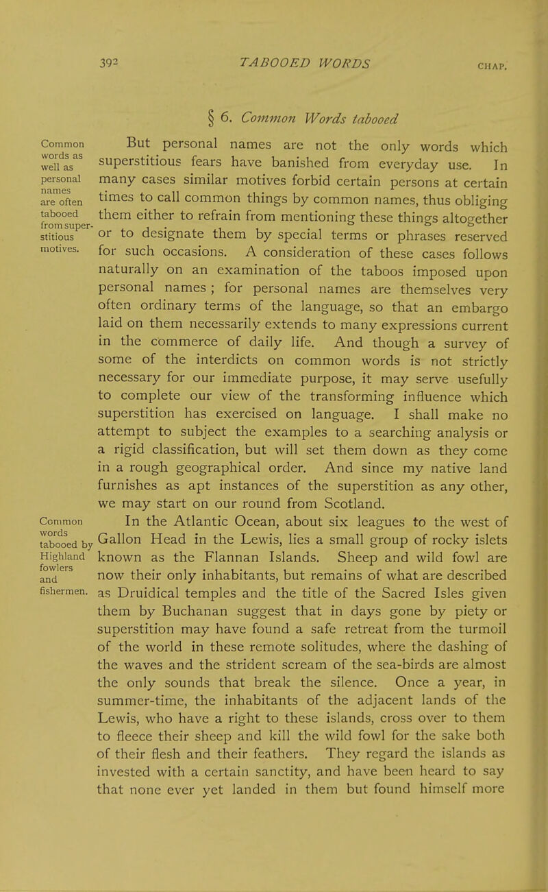 Common words as well as personal names are often tabooed from super- stitious motives. Common words tabooed by Highland fowlers and fishermen. § 6. Common Words tabooed But personal names are not the only words which superstitious fears have banished from everyday use. In many cases similar motives forbid certain persons at certain times to call common things by common names, thus obliging them either to refrain from mentioning these things altogether or to designate them by special terms or phrases reserved for such occasions. A consideration of these cases follows naturally on an examination of the taboos imposed upon personal names ; for personal names are themselves very often ordinary terms of the language, so that an embargo laid on them necessarily extends to many expressions current in the commerce of daily life. And though a survey of some of the interdicts on common words is not strictly necessary for our immediate purpose, it may serve usefully to complete our view of the transforming influence which superstition has exercised on language. I shall make no attempt to subject the examples to a searching analysis or a rigid classification, but will set them down as they come in a rough geographical order. And since my native land furnishes as apt instances of the superstition as any other, we may start on our round from Scotland. In the Atlantic Ocean, about six leagues to the west of Gallon Head in the Lewis, lies a small group of rocky islets known as the Flannan Islands. Sheep and wild fowl are now their only inhabitants, but remains of what are described as Druidical temples and the title of the Sacred Isles given them by Buchanan suggest that in days gone by piety or superstition may have found a safe retreat from the turmoil of the world in these remote solitudes, where the dashing of the waves and the strident scream of the sea-birds are almost the only sounds that break the silence. Once a year, in summer-time, the inhabitants of the adjacent lands of the Lewis, who have a right to these islands, cross over to them to fleece their sheep and kill the wild fowl for the sake both of their flesh and their feathers. They regard the islands as invested with a certain sanctity, and have been heard to say that none ever yet landed in them but found himself more