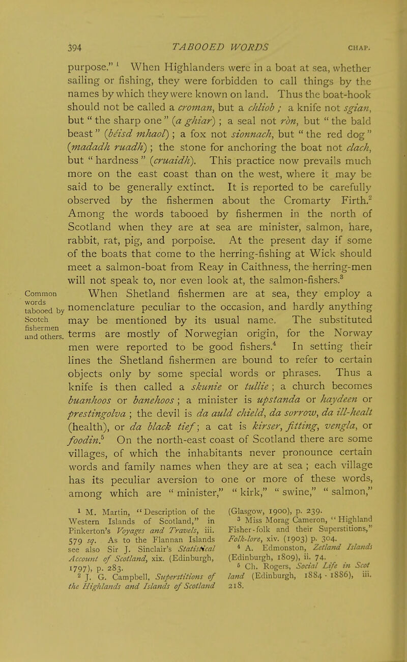 purpose. ' When Highlanders were in a boat at sea, whether sailing or fishing, they were forbidden to call things by the names by which they were known on land. Thus the boat-hook should not be called a croman, but a chliob ; a knife not sgian, but  the sharp one  {a ghiar) ; a seal not ron, but  the bald beast {beisd mhaol) ; a fox not sionnach, but  the red dog  {madadh ruadK) ; the stone for anchoring the boat not clack, but  hardness  {cruaidJt). This practice now prevails much more on the east coast than on the west, where it may be said to be generally extinct. It is reported to be carefully observed by the fishermen about the Cromarty Firth.^ Among the words tabooed by fishermen in the north of Scotland when they are at sea are minister, salmon, hare, rabbit, rat, pig, and porpoise. At the present day if some of the boats that come to the herring-fishing at Wick should meet a salmon-boat from Reay in Caithness, the herring-men will not speak to, nor even look at, the salmon-fishers.^ Common When Shetland fishermen are at sea, they employ a iX^o^ed by nomenclature peculiar to the occasion, and hardly anything Scotch may be mentioned by its usual name. The substituted an/o^ers. tcrms are mostly of Norwegian origin, for the Norway men were reported to be good fishers.* In setting their lines the Shetland fishermen are bound to refer to certain objects only by some special words or phrases. Thus a knife is then called a skunie or tullie ; a church becomes buanhoos or banehoos; a minister is upstanda or haydeen or prestingolva ; the devil is da auld chield, da sorrow^ da ill-healt (health), or da black tie/; a cat is kirser, fitting, vengla, or foodin!' On the north-east coast of Scotland there are some villages, of which the inhabitants never pronounce certain words and family names when they are at sea ; each village has its peculiar aversion to one or more of these words, among which are  minister,  kirk,  swine,  salmon, 1 M. Martin, Description of the (Glasgow, 1900), p. 239. Western Islands of Scotland, in 3 Miss Morag Cameron,  Highland Pinkerton's Voyages and Travels, iii. Fisher-folk and their Superstitions, 579 sq. As to the Flannan Islands Folk-lore, xiv. (1903) p. 304. see also Sir J. Sinclair's Statistical * A. Edmonston, Zetland Islands Account of Scotland, xix. (Edinburgh, (Edinburgh, 1809), ii. 74. t797)> P- 283. ^ Cli. Rogers, Social Life in Scot 2 J. G. Campbell, Superstitions of land (Edinburgh, 1S84 - 18S6), iii. the Highlands and Islands of Scotland 218.