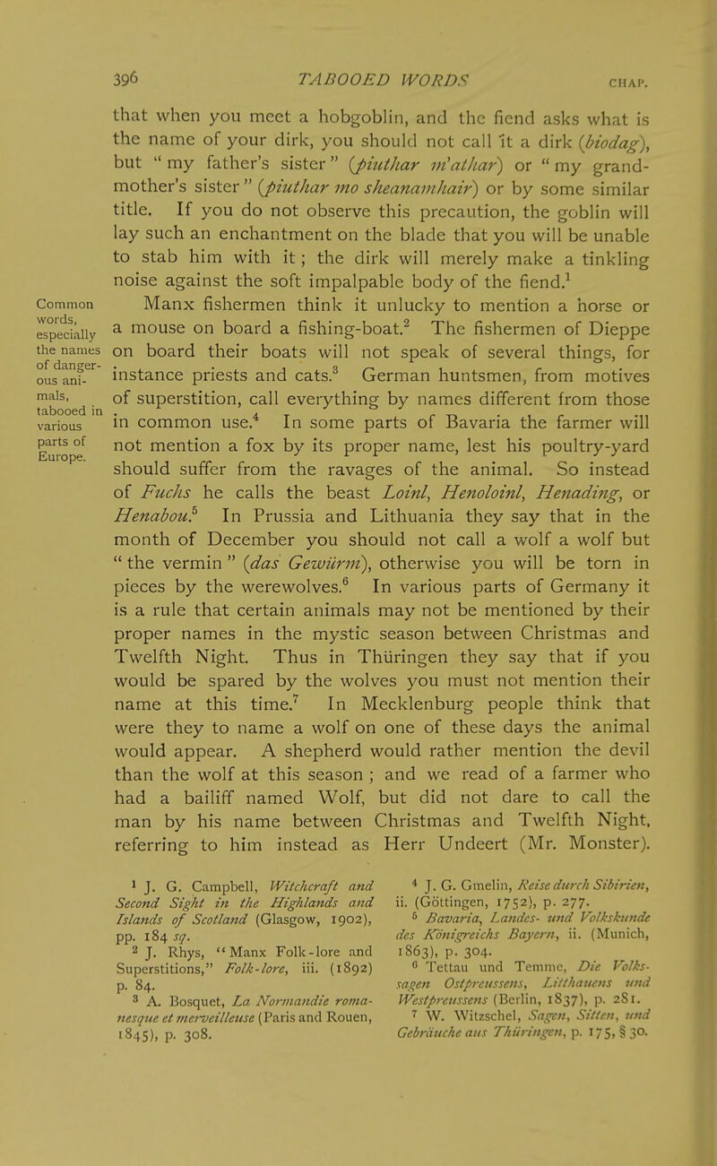 CHAP. Common words, especially the names of danger- ous ani- mals, tabooed in various parts of Europe. that when you meet a hobgoblin, and the fiend asks what is the name of your dirk, you should not call it a dirk {biodag\ but  my father's sister {piuthar m'athar) or  my grand- mother's sister  {piuihar mo sheanainhair) or by some similar title. If you do not observe this precaution, the goblin will lay such an enchantment on the blade that you will be unable to stab him with it; the dirk will merely make a tinkling noise against the soft impalpable body of the fiend.^ Manx fishermen think it unlucky to mention a horse or a mouse on board a fishing-boat.^ The fishermen of Dieppe on board their boats will not speak of several things, for instance priests and cats.^ German huntsmen, from motives of superstition, call everything by names different from those in common use.^ In some parts of Bavaria the farmer will not mention a fox by its proper name, lest his poultry-yard should suffer from the ravages of the animal. So instead of Fuchs he calls the beast Loinl, Henoloinl, Henading, or Henabou^ In Prussia and Lithuania they say that in the month of December you should not call a wolf a wolf but  the vermin  {das Gewurm\ otherwise you will be torn in pieces by the werewolves.^ In various parts of Germany it is a rule that certain animals may not be mentioned by their proper names in the mystic season between Christmas and Twelfth Night. Thus in Thiiringen they say that if you would be spared by the wolves you must not mention their name at this time.'^ In Mecklenburg people think that were they to name a wolf on one of these days the animal would appear. A shepherd would rather mention the devil than the wolf at this season ; and we read of a farmer who had a bailiff named Wolf, but did not dare to call the man by his name between Christmas and Twelfth Night, referring to him instead as Herr Undeert (Mr. Monster), 1 J. G. Campbell, Witchcraft and Second Sight in the Highlands and Islands of Scotland (Glasgow, 1902), pp. 184 sq. 2 J. Rhys, Manx Folk-lore and Superstitions, Folk-lore, iii. {1892) p. 84. 8 A. Bosquet, La Nonnandie roma- nesque et mei-veilleuse (Paris and Rouen, 1845), p. 308, * J. G. Gmelin, Reise durch Sibirien^ ii. (Gottingen, 1752), p. 277,^ ^ Bavaria, Landcs- und Volksktinde des Konigreichs Bayern, ii. (Munich, 1863), p. 304.  Tettau und Temme, Die Volks- sagen Ostprcussens, Litthawns und Westprenssens (Berlin, 1837), p. 281. 7 W. Witzschel, Sagcn, Siiten, und Gebriiuche aus Thiiringen, p. 175, §30.