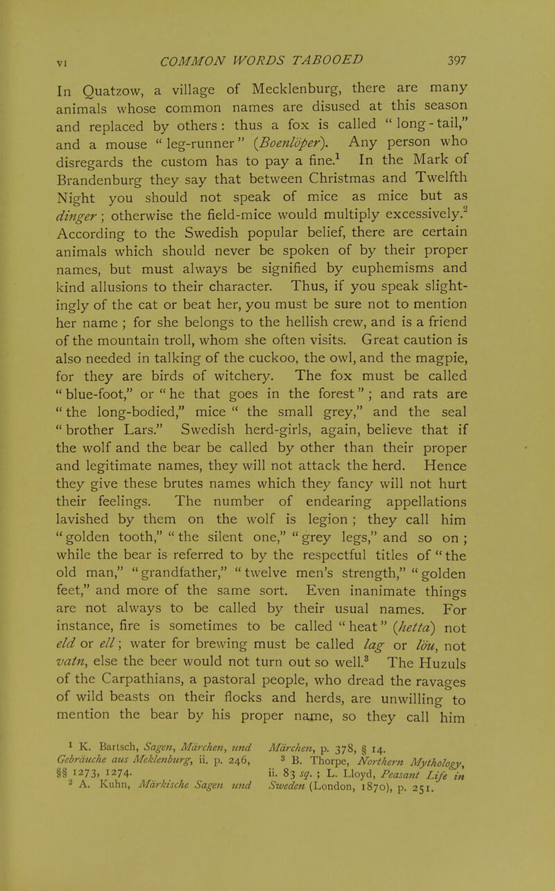 In Quatzow, a village of Mecklenburg, there are many animals whose common names are disused at this season and replaced by others : thus a fox is called  long - tail, and a mouse  leg-runner {Boenldper). Any person who disregards the custom has to pay a fine.^ In the Mark of Brandenburg they say that between Christmas and Twelfth Night you should not speak of mice as mice but as dinger; otherwise the field-mice would multiply excessively.^ According to the Swedish popular belief, there are certain animals which should never be spoken of by their proper names, but must always be signified by euphemisms and kind allusions to their character. Thus, if you speak slight- ingly of the cat or beat her, you must be sure not to mention her name ; for she belongs to the hellish crew, and is a friend of the mountain troll, whom she often visits. Great caution is also needed in talking of the cuckoo, the owl, and the magpie, for they are birds of witchery. The fox must be called  blue-foot, or  he that goes in the forest ; and rats are  the long-bodied, mice  the small grey, and the seal  brother Lars. Swedish herd-girls, again, believe that if the wolf and the bear be called by other than their proper and legitimate names, they will not attack the herd. Hence they give these brutes names which they fancy will not hurt their feelings. The number of endearing appellations lavished by them on the wolf is legion ; they call him  golden tooth,  the silent one,  grey legs, and so on ; while the bear is referred to by the respectful titles of  the old man,  grandfather,  twelve men's strength,  golden feet, and more of the same sort. Even inanimate things are not always to be called by their usual names. For instance, fire is sometimes to be called  heat (Jtetta) not eld or ell; water for brewing must be called lag or Idu, not vatn, else the beer would not turn out so well.^ The Huzuls of the Carpathians, a pastoral people, who dread the ravages of wild beasts on their flocks and herds, are unwilling to mention the bear by his proper name, so they call him 1 K. Bartsch, Sagen, Mdrchen, nnd Mdrchen, p. 378, § 14. Gcbrduche aus Meklenburg, ii. p. 246, 3 3. Thorpe, Northern Mythology, §§ 1273, 1274. ii. 83 sg. ; L. Lloyd, Peasant Life in A. Kuhn, Mdrkische Sagen und Sweden (London, 1870), p. 251.
