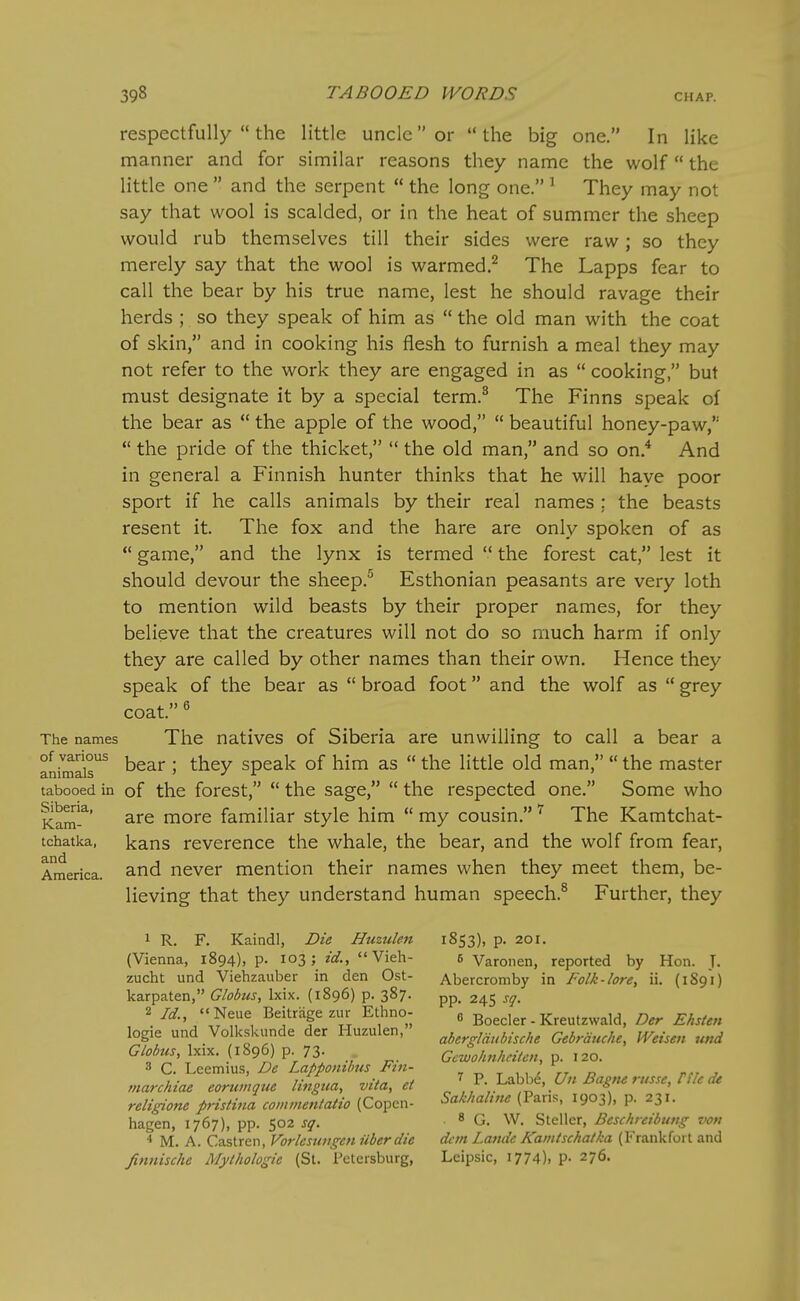respectfully  the little uncle or the big one. In like manner and for similar reasons they name the wolf the little one  and the serpent  the long one. ^ They may not say that wool is scalded, or in the heat of summer the sheep would rub themselves till their sides were raw; so they merely say that the wool is warmed.^ The Lapps fear to call the bear by his true name, lest he should ravage their herds ; so they speak of him as  the old man with the coat of skin, and in cooking his flesh to furnish a meal they may not refer to the work they are engaged in as  cooking, but must designate it by a special term.^ The Finns speak of the bear as  the apple of the wood,  beautiful honey-paw, the pride of the thicket,  the old man, and so on.* And in general a Finnish hunter thinks that he will have poor sport if he calls animals by their real names : the beasts resent it. The fox and the hare are only spoken of as  game, and the lynx is termed  the forest cat, lest it should devour the sheep.^ Esthonian peasants are very loth to mention wild beasts by their proper names, for they believe that the creatures will not do so much harm if only they are called by other names than their own. Hence they speak of the bear as  broad foot and the wolf as  grey coat )) 6 The names The natives of Siberia are unwilling to call a bear a ank^is^ bear ; they speak of him as  the little old man,  the master tabooed in of the forcst,  the sage,  the respected one. Some who are more familiar style him  my cousin. The Kamtchat- kans reverence the whale, the bear, and the wolf from fear, and never mention their names when they meet them, be- lieving that they understand human speech.^ Further, they Siberia, Kam- tchatka, and America, 1 R. F. Kaindl, Die Huzulen (Vienna, 1894), p. 103; id.,  Vieh- zucht und Viehzauber in den Ost- karpaten, Globus, Ixix. (1896) p. 387. Id., Neue Beitrage zur Ethno- logie und Volkskunde der Huzulen, Globus, Ixix. (1896) p. 73. 3 C. Leemius, De Lapponihus Fin- tnarchiae eorumque lingua, vita, et religione pristina coininentatio (Copen- hagen, 1767), pp. 502 sq. * M. A. Castren, Vorlcsungeii ilberdie fimiische Mylholosie (St. Petersburg, 1853), p. 201. s Varonen, reported by Hon. T. Abercromby in Folk-lore, ii. (1891) pp. 24s sq. ^ Boeder - Kreutzwald, Der Ehsten abergldtibische Gebrduche, Weisen und Gcwohnhciten, p. 120. P. Labbd, Un Bagne russe, Cfle de Sakhaline (Paris, 1903), p. 231. • 8 G. W. Steller, Beschreibung von dcm Latuie Kaintschaika (Frankfort and Leipsic, 1774), P- 276.