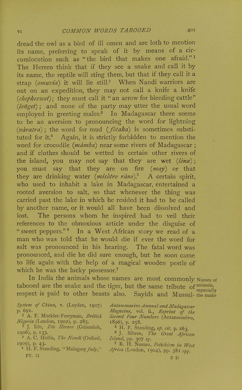 dread the owl as a bird of ill omen and are loth to mention its name, preferring to speak of it by means of a cir- cumlocution such as the bird that makes one afraid. ^ The Herero think that if they see a snake and call it by its name, the reptile will sting them, but that if they call it a strap {owuvia) it will lie still.^ When Nandi warriors are out on an expedition, they may not call a knife a knife {chepkeswei); they must call it  an arrow for bleeding cattle {lofigei) ; and none of the party may utter the usual word employed in greeting males.^ In Madagascar there seems to be an aversion to pronouncing the word for lightning {vdratra) ; the word for mud {fbiaka) is sometimes substi- tuted for it.^ Again, it is strictly forbidden to mention the word for crocodile (mdmbd) near some rivers of Madagascar ; and if clothes should be wetted in certain other rivers of the island, you may not say that they are wet {lend); you must say that they are on fire {inay) or that they are drinking water {mzsbtro rano)^ A certain spirit, who used to inhabit a lake in Madagascar, entertained a rooted aversion to salt, so that whenever the thing was carried past the lake in which he resided it had to be called by another name, or it would all have been dissolved and lost. The persons whom he inspired had to veil their references to the obnoxious article under the disguise of  sweet peppers. ^ In a West African slory we read of a man who was told that he would die if ever the word for salt was pronounced in his hearing. The fatal word was pronounced, and die he did sure enough, but he soon came to life again with the help of a magical wooden pestle of which he was the lucky possessor.'^ In India the animals whose names are most commonly Names of tabooed are the snake and the tiger, but the same tribute of respect is paid to other beasts also. Sayids and Mussul- theTn^e System of China, v. (Leyden, 1907) Antananarivo Annual and Madagascar P- 691. Magazi7ie, vol. ii., Reprint of the 1 A. F. Mockler-Ferryman, British Second Four Nu?nbers (Antananarivo, Nigeria (London, 1902), p. 285. 1896), p. 258. 2 J. Irle, Die Herero (Giitersloh, 6 H. F. Standing, op. cit. p. 263 1906), p. 133. 6 J. sibree, The Great African •i A. C. Holhs, The Nandi (Oxford, Island, pp. 307 j^^. 1909), p. 43. T R. H. Nassau, Fetichism in West ■« II. F. Standing,  Malagasy/a^/)/, Africa (London, 1904), pp. 381 sqq PT. U 2 J,