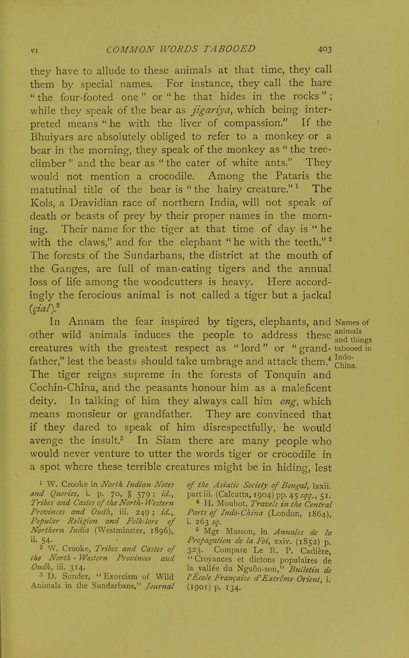 they have to allude to these animals at that time, they call them by special names. For instance, they call the hare  the four-footed one  or  he that hides in the rocks ; while they speak of the bear as jigariya, which being inter- preted means  he with the liver of compassion, If the Bhuiyars are absolutely obliged to refer to a monkey or a bear in the morning, they speak of the monkey as  the tree- climber  and the bear as  the eater of white ants. They would not mention a crocodile. Among the Pataris the matutinal title of the bear is  the hairy creature. ^ The Kols, a Dravidian race of northern India, will not speak of death or beasts of prey by their proper names in the morn- ing. Their name for the tiger at that time of day is  he with the claws, and for the elephant  he with the teeth. ^ The forests of the Sundarbans, the district at the mouth of the Ganges, are full of man-eating tigers and the annual loss of life among the woodcutters is heavy. Here accord- ingly the ferocious animal is not called a tiger but a jackal In Annam the fear inspired by tigers, elephants, and Names of other wild animals induces the people to address these andUifngs creatures with the greatest respect as  lord or  grand- tabooed in father, lest the beasts should take umbrage and attack them.^ The tiger reigns supreme in the forests of Tonquin and Cochin-China, and the peasants honour him as a maleficent deity. In talking of him they always call him ong, which means monsieur or grandfather. They are convinced that if they dared to speak of him disrespectfully, he would avenge the insult.^ In Siam there are many people who would never venture to utter the words tiger or crocodile in a spot where these terrible creatures might be in hiding, lest ^ W. Crooke in North Indian Notes of ike Asiatic Society of Bengal, Ixxii. and Queries, i. p. 70, § 579; id., part iii. (Calcutta, 1904) pp. 45 jjr^r., 51. Tribes and Castes 0/ the North-Western * H. Mouhot, Travels in the Central Provinces and Oudh, iii. 249; id.. Parts of Indo-China (London, 1864), Popular Religion and Folk lore of i. 263 sq. Northern India (Westminster, 1896), 6 Masson, in Annates de la 54' Propagation de la Foi, xxiv. (1852) p. 2 W. Crooke, Tribes aiid Castes of 323. Compare Le R, P. CadiJ;re, the North - Western Provinces and  Croyances et dictons populaires de Oudk, iii. 314. la valine du Nguon-son, Bulletin de D. Sunder, Exorcism of Wild PJ^cole Frangaisc d'Extreme Orient, i. Animals in the Sundarbans, Journal (i901) p. 134. ' '