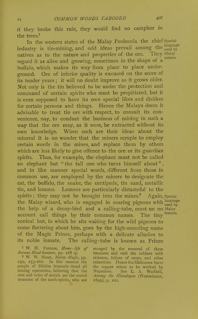 if they broke this rule, they would find no camphor in the trees.-^ In the western states of the Malay Peninsula the chief Special^ industry is tin-mining, and odd ideas prevail among the Ifgerby^ natives as to the nature and properties of the ore. They Malay . • 1 1 r miners. regard it as alive and growmg, sometimes m the shape ot a buffalo, which makes its way from place to place under- ground. Ore of inferior quality is excused on the score of its tender years ; it will no doubt improve as it grows older. Not only is the tin believed to be under the protection and command of certain spirits who must be propitiated, but it is even supposed to have its own special likes and dislikes for certain persons and things. Hence the Malays deem it advisable to treat tin ore with respect, to consult its con- venience, nay, to conduct the business of mining in such a way that the ore may, as it were, be extracted without its own knowledge. When such are their ideas about the mineral it is no wonder that the miners scruple to employ certain words in the mines, and replace them by others which are less likely to give offence to the ore or its guardian spirits. Thus, for example, the elephant must not be called an elephant but  the tall one who turns himself about ; and in like manner special words, different from those in common use, are employed by the miners to designate the cat, the buffalo, the snake, the centipede, tin sand, metallic tin, and lemons. Lemons are particularly distasteful to the spirits ; they may not be brought into the mines.^ Again, Special the Malay wizard, who is engaged in snaring pigeons with Ifgel^^y^ the help of a decoy-bird and a calling-tube, must on no Malay account call things by their common names. The tiny conical hut, in which he sits waiting for the wild pigeons to come fluttering about him, goes by the high-sounding name of the Magic Prince, perhaps with a delicate allusion to its noble inmate. The calling-tube is known as Prince 1 W. H. Furness, Home-life of enraged by the removal of these Borneo Head-hunters, f^'^. sq. treasures and visit the robbers with 2 W. W. Skeat, Malay Magic, pp. sickness, faihire of crops, and other 250, 253-260. In like manner the calamities. Hence the Sikhimese leave people of Sikhim intensely dread all the copper mines to be worked by mining operations, believing that the Nepaulese. See L. A. Waddell, ores and veins of metals are the stored Among the Himalayas (Westminster, treasures of the earth-spirits, who are 1S99), p. loi.