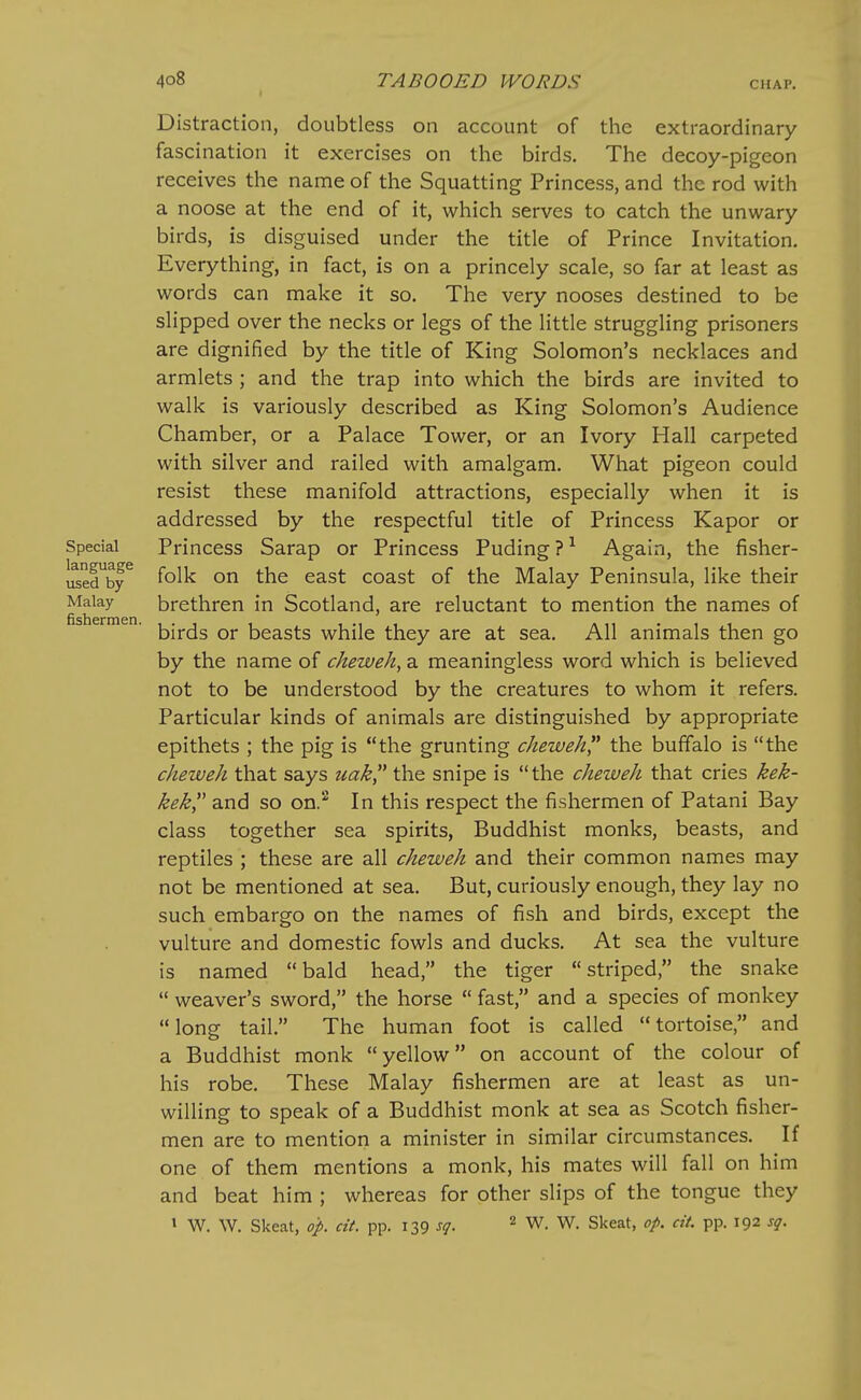 Distraction, doubtless on account of the extraordinary fascination it exercises on the birds. The decoy-pigeon receives the name of the Squatting Princess, and the rod with a noose at the end of it, which serves to catch the unwary birds, is disguised under the title of Prince Invitation. Everything, in fact, is on a princely scale, so far at least as words can make it so. The very nooses destined to be slipped over the necks or legs of the little struggling prisoners are dignified by the title of King Solomon's necklaces and armlets ; and the trap into which the birds are invited to walk is variously described as King Solomon's Audience Chamber, or a Palace Tower, or an Ivory Hall carpeted with silver and railed with amalgam. What pigeon could resist these manifold attractions, especially when it is addressed by the respectful title of Princess Kapor or Special Princess Sarap or Princess Puding?^ Again, the fisher- i^ed^by^ folk on the east coast of the Malay Peninsula, like their Malay brethren in Scotland, are reluctant to mention the names of birds or beasts while they are at sea. All animals then go by the name of cheweh, a meaningless word which is believed not to be understood by the creatures to whom it refers. Particular kinds of animals are distinguished by appropriate epithets ; the pig is the grunting cheweh the buffalo is the cheweh that says uak the snipe is the cheweh that cries kek- kek and so on.'* In this respect the fishermen of Patani Bay class together sea spirits, Buddhist monks, beasts, and reptiles ; these are all cheweh and their common names may not be mentioned at sea. But, curiously enough, they lay no such embargo on the names of fish and birds, except the vulture and domestic fowls and ducks. At sea the vulture is named bald head, the tiger striped, the snake  weaver's sword, the horse  fast, and a species of monkey long tail. The human foot is called tortoise, and a Buddhist monk yellow on account of the colour of his robe. These Malay fishermen are at least as un- willing to speak of a Buddhist monk at sea as Scotch fisher- men are to mention a minister in similar circumstances. If one of them mentions a monk, his mates will fall on him and beat him ; whereas for other slips of the tongue they » W. W. Skeat, op. cit. pp. 139 sq. ^ W. W. Skeat, op. cit. pp. 192 sq.