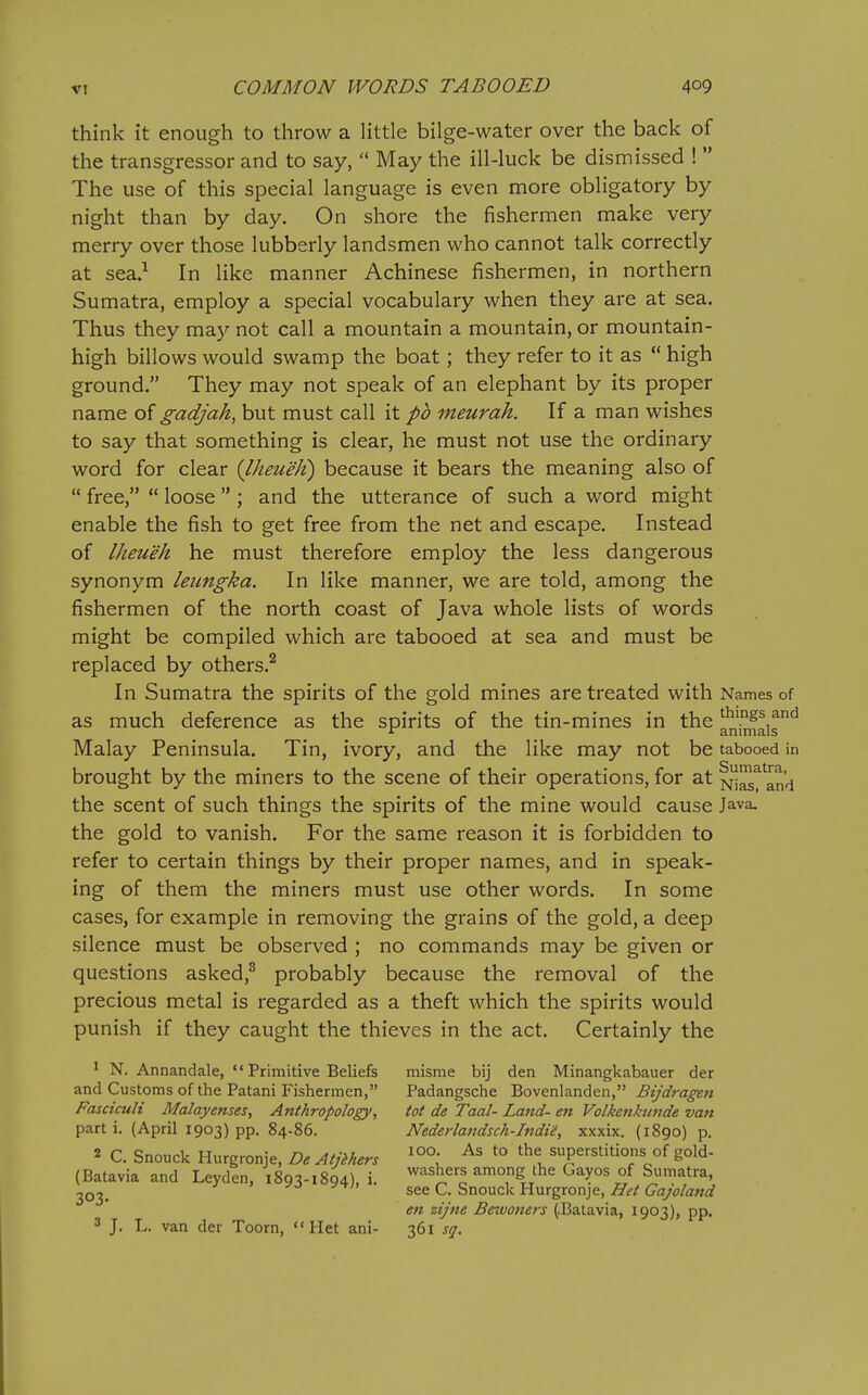 think it enough to throw a little bilge-water over the back of the transgressor and to say,  May the ill-luck be dismissed !  The use of this special language is even more obligatory by night than by day. On shore the fishermen make very merry over those lubberly landsmen who cannot talk correctly at sea.^ In like manner Achinese fishermen, in northern Sumatra, employ a special vocabulary when they are at sea. Thus they may not call a mountain a mountain, or mountain- high billows would swamp the boat; they refer to it as  high ground. They may not speak of an elephant by its proper name of gadjah, but must call it pb meurah. If a man wishes to say that something is clear, he must not use the ordinary word for clear (Iheueh) because it bears the meaning also of  free,  loose  ; and the utterance of such a word might enable the fish to get free from the net and escape. Instead of Iheueh he must therefore employ the less dangerous synonym leiingka. In like manner, we are told, among the fishermen of the north coast of Java whole lists of words might be compiled which are tabooed at sea and must be replaced by others.^ In Sumatra the spirits of the gold mines are treated with Names of as much deference as the spirits of the tin-mines in the anknais^'^ Malay Peninsula. Tin, ivory, and the like may not be tabooed in brought by the miners to the scene of their operations, for at nI^^ and the scent of such things the spirits of the mine would cause Java, the gold to vanish. For the same reason it is forbidden to refer to certain things by their proper names, and in speak- ing of them the miners must use other words. In some cases, for example in removing the grains of the gold, a deep silence must be observed ; no commands may be given or questions asked,^ probably because the removal of the precious metal is regarded as a theft which the spirits would punish if they caught the thieves in the act. Certainly the ' N. Annandale, Primitive Beliefs and Customs of the Patani Fishermen, Fasciculi Malayenses, Anthropology, part i. (April 1903) pp. 84-86. 2 C. Snouck Hurgronje, De Atjihers (Batavia and Leyden, 1893-1894), i. 303- 3 J. L. van der Toorn,  Het ani- misme bij den Minangkabauer der Padangsche Bovenlanden, Bijdra^n tot de Taal- Land- en Volkenkttnde van Nederlandsch-Indie, xxxix. (1890) p. 100. As to the superstitions of gold- washers among the Gayos of Sumatra, see C. Snouck Hurgronje, Het Gajoland en zijne Beivoners (.Batavia, 1903), pp. 361 sq.