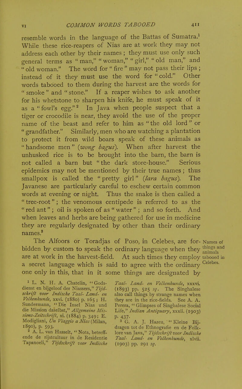 resemble words in the language of the Battas of Sumatra.^ While these rice-reapers of Nias are at work they may not address each other by their names ; they must use only such general terms as  man,  woman,  girl,  old man, and  old woman. The word for  fire  may not pass their lips ; instead of it they must use the word for  cold. Other words tabooed to them during the harvest are the words for  smoke  and  stone. If a reaper wishes to ask another for his whetstone to sharpen his knife, he must speak of it as a  fowl's egg, ^ In Java when people suspect that a tiger or crocodile is near, they avoid the use of the proper name of the beast and refer to him as  the old lord  or  grandfather. Similarly, men who are watching a plantation to protect it from wild boars speak of these animals as  handsome men iwong bagus). When after harvest the unhusked rice is to be brought into the barn, the barn is not called a barn but  the dark store-house. Serious epidemics may not be mentioned by their true names ; thus smallpox is called the  pretty girl {lara bagus). The Javanese are particularly careful to eschew certain common words at evening or night. Thus the snake is then called a  tree-root ; the venomous centipede is referred to as the  red ant ; oil is spoken of as  water  ; and so forth. And when leaves and herbs are being gathered for use in medicine they are regularly designated by other than their ordinary names.® The Alfoors or Toradjas of Poso, in Celebes, are for- Names c bidden by custom to speak the ordinary language when they ^ni^ais' are at work in the harvest-field. At such times they employ tabooed a secret language which is said to agree with the ordinary ^^i^^^^- one only in this, that in it some things are designated by 1 L. N. ir. A. Chatelin, Gods- Taal- Land- en Volkcnkunde, xxxvi. dienst en bijgeloof der Niassers, Tz/^f- (1893) pp. 525 sq. The Singhalese schrift voor Indische Taal- Land- en also call things by strange names when Volkcnkunde, xxvi. (1880) p. 165 ; H. they are in the rice-fields. See A. A. Sunderniann, Die Insel Nias und Perera,  Glimpses of Singhalese Social die Mission daselbst, Allgemeine Mis- Life, Indian Antiquary, xxxii. (1903) sions-Zeitschrift, xi. (1884) p. 349; E. p. 437. Modigliani, £/« Fzag-^o aiWaj(Milan, 3 G. A. J. Hazeu, '  Kleine Bij- 1890), p. 593. dragcn tot do Ethnografie en de Folk- 2 A. L. van Hasselt,  Nota, betreff- lore van Java, Tijdschrift voor Iitdische ende de rijstcultuur in de Residentie Taal- Lajtd- en Volkenkunde, xlvii. Tapanoeli, Tijdschrift voor Indische (1903) pp. 291 sq.