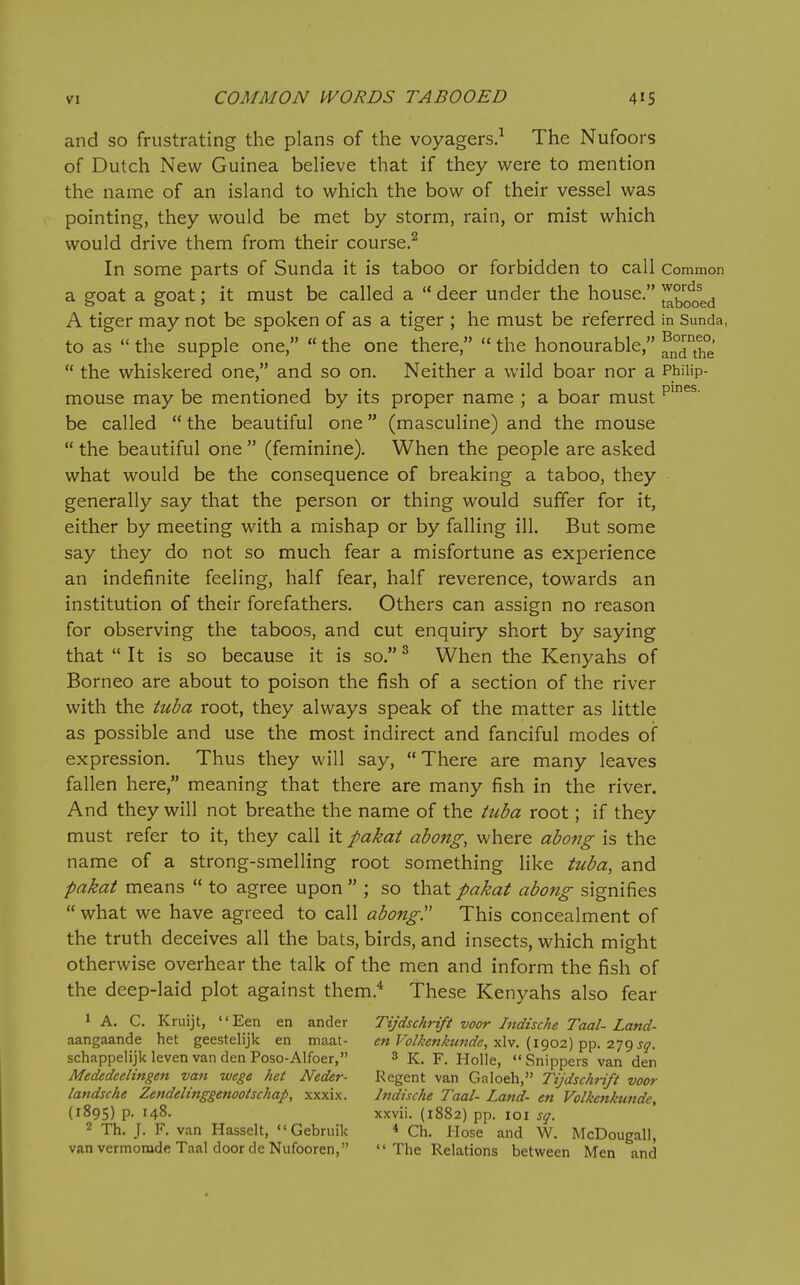 and so frustrating the plans of the voyagers.-^ The Nufoors of Dutch New Guinea believe that if they were to mention the name of an island to which the bow of their vessel was pointing, they would be met by storm, rain, or mist which would drive them from their course.^ In some parts of Sunda it is taboo or forbidden to call Common a goat a goat; it must be called a  deer under the house. A tiger may not be spoken of as a tiger ; he must be referred in Sunda, to as  the supple one,  the one there,  the honourable,  the whiskered one, and so on. Neither a wild boar nor a Philip- mouse may be mentioned by its proper name ; a boar must be called  the beautiful one (masculine) and the mouse  the beautiful one  (feminine). When the people are asked what would be the consequence of breaking a taboo, they generally say that the person or thing would suffer for it, either by meeting with a mishap or by falling ill. But some say they do not so much fear a misfortune as experience an indefinite feeling, half fear, half reverence, towards an institution of their forefathers. Others can assign no reason for observing the taboos, and cut enquiry short by saying that  It is so because it is so. ^ When the Kenyahs of Borneo are about to poison the fish of a section of the river with the tuba root, they always speak of the matter as little as possible and use the most indirect and fanciful modes of expression. Thus they will say, There are many leaves fallen here, meaning that there are many fish in the river. And they will not breathe the name of the tuba root; if they must refer to it, they call it pakat abong, where abojig is the name of a strong-smelling root something like tuba, and pakat means  to agree upon  ; so that pakat abong signifies  what we have agreed to call abong. This concealment of the truth deceives all the bats, birds, and insects, which might otherwise overhear the talk of the men and inform the fish of the deep-laid plot against them.'' These Kenyahs also fear 1 A. C. Kruijt, '' Een en ander Tijdschrift voor Indische Taal- Land- aangaande het geestelijk en maat- cnVolkenkunde, {i^oi)-^-^. sq. schappelijklevenvandenPoso-Alfoer, 3 K. F. Holle, Snippers van den Mededeelingen van wege het Neder- Regent van Galoeh, TijdschHft voor landsche Zendelinggenooischap, xxxix. Indische Taal- Land- en Volkcnkundc, {1895) p. 148. xxvii. (1882) pp. loi sq. 2 Th. J. F. van Hasselt, «'Gebruik * Ch. Hose and W. McDougall, van vermomde Taal door deNufooren,  The Relations between Men and