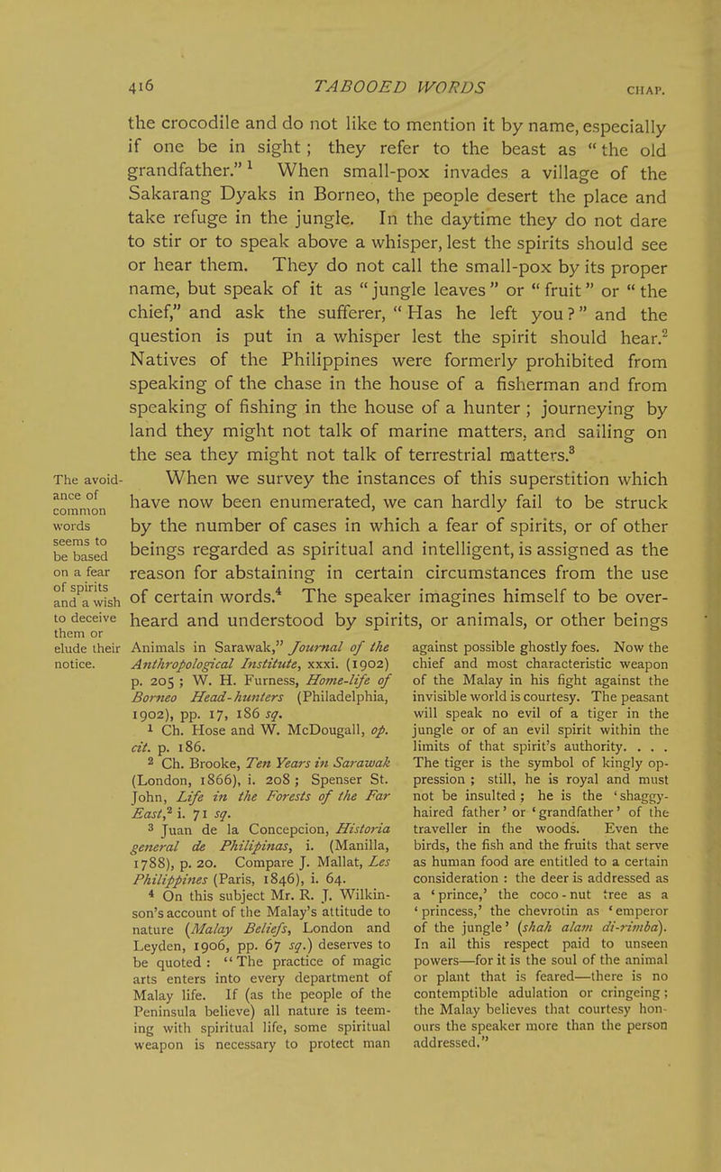 The avoid- ance of common words seems to be based on a fear of spirits and a wish to deceive them or elude their notice. the crocodile and do not like to mention it by name, especially if one be in sight; they refer to the beast as  the old grandfather.^ When small-pox invades a village of the Sakarang Dyaks in Borneo, the people desert the place and take refuge in the jungle. In the daytime they do not dare to stir or to speak above a whisper, lest the spirits should see or hear them. They do not call the small-pox by its proper name, but speak of it as  jungle leaves  or  fruit or  the chief, and ask the sufferer,  Has he left you ? and the question is put in a whisper lest the spirit should hear.^ Natives of the Philippines were formerly prohibited from speaking of the chase in the house of a fisherman and from speaking of fishing in the house of a hunter ; journeying by land they might not talk of marine matters, and sailing on the sea they might not talk of terrestrial matters.^ When we survey the instances of this superstition which have now been enumerated, we can hardly fail to be struck by the number of cases in which a fear of spirits, or of other beings regarded as spiritual and intelligent, is assigned as the reason for abstaining in certain circumstances from the use of certain words.* The speaker imagines himself to be over- heard and understood by spirits, or animals, or other beings Animals in Sarawak, Journal of the Anthropological Institute, xxxi. (1902) p. 205 ; W. H. Furness, Home-life of Borneo Head-hunters (Philadelphia, 1902), pp. 17, 186 sq. 1 Ch. Hose and W. McDougall, op. cit. p. 186. 2 Ch. Brooke, Ten Years in Sarawak (London, 1866), i. 208 ; Spenser St. j'ohn, Life in the Forests of the Far East^ i. 71 sq. 3 Juan de la Concepcion, Historia general de Fhilipinas, i. (Manilla, 1788), p. 20. Compare J. Mallat, Les Philippines (Paris, 1846), i. 64. * On this subject Mr. R. J. Wilkin- son's account of the Malay's attitude to nature [Malay Beliefs, London and Leyden, 1906, pp. 67 sq.) deserves to be quoted: The practice of magic arts enters into every department of Malay life. If (as the people of the Peninsula believe) all nature is teem- ing with spiritual life, some spiritual weapon is necessary to protect man against possible ghostly foes. Now the chief and most characteristic weapon of the Malay in his fight against the invisible world is courtesy. The peasant will speak no evil of a tiger in the jungle or of an evil spirit within the limits of that spirit's authority. . . . The tiger is the symbol of kingly op- pression ; still, he is royal and must not be insulted ; he is the ' shaggy- haired father' or 'grandfather' of the traveller in the woods. Even the birds, the fish and the fruits that serve as human food are entitled to a certain consideration : the deer is addressed as a * prince,' the coco - nut tree as a 'princess,' the chevrotin as 'emperor of the jungle' {shah alam di-rimba). In ail this respect paid to unseen powers—for it is the soul of the animal or plant that is feared—there is no contemptible adulation or cringeing; the Malay believes that courtesy hon- ours the speaker more than the person addressed.