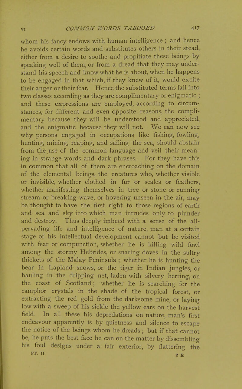 whom his fancy endows with human intelligence ; and hence he avoids certain words and substitutes others in their stead, either from a desire to soothe and propitiate these beings by- speaking well of them, or from a dread that they may under- stand his speech and know what he is about, when he happens to be engaged in that which, if they knew of it, would excite their anger or their fear. Hence the substituted terms fall into two classes according as they are complimentary or enigmatic ; and these expressions are employed, according to circum- stances, for different and even opposite reasons, the compli- mentary because they will be understood and appreciated, and the enigmatic because they will not. We can now see why persons engaged in occupations like fishing, fowling, hunting, mining, reaping, and sailing the sea, should abstain from the use of the common language and veil their mean- ing in strange words and dark phrases. For they have this in common that all of them are encroaching on the domain of the elemental beings, the creatures who, whether visible or invisible, whether clothed in fur or scales or feathers, whether manifesting themselves in tree or stone or running stream or breaking wave, or hovering unseen in the air, may be thought to have the first right to those regions of earth and sea and sky into which man intrudes only to plunder and destroy. Thus deeply imbued with a sense of the all- pervading life and intelligence of nature, man at a certain stage of his intellectual development cannot but be visited with fear or compunction, whether he is killing wild fowl among the stormy Hebrides, or snaring doves in the sultry thickets of the Malay Peninsula ; whether he is hunting the bear in Lapland snows, or the tiger in Indian jungles, or hauling in the dripping net, laden with silvery herring, on the coast of Scotland; whether he is searching for the camphor crystals in the shade of the tropical forest, or extracting the red gold from the darksome mine, or laying low with a sweep of his sickle the yellow ears on the harvest field. In all these his depredations on nature, man's first endeavour apparently is by quietness and silence to escape the notice of the beings whom he dreads ; but if that cannot be, he puts the best face he can on the matter by dissembling his foul designs under a fair exterior, by flattering the