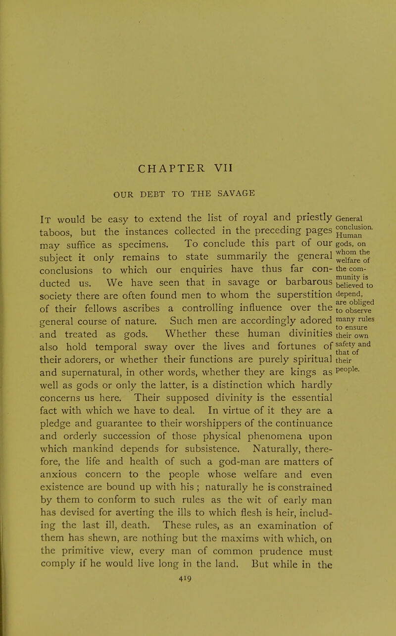 CHAPTER VII OUR DEBT TO THE SAVAGE It would be easy to extend the list of royal and priestly General taboos, but the instances collected in the preceding pages Hum^' may suffice as specimens. To conclude this part of our gods, on subject it only remains to state summarily the general ^^j'J™^'^^ conclusions to which our enquiries have thus far con- the com- ducted us. We have seen that in savage or barbarous beSd to society there are often found men to whom the superstition depend, of their fellows ascribes a controlling influence over the ^^observe'^ general course of nature. Such men are accordingly adored ™any rules TTTi ..... to ensure and treated as gods. Whether these human divmities their own also hold temporal sway over the lives and fortunes of ^^^^^^y^^*^ their adorers, or whether their functions are purely spiritual their and supernatural, in other words, whether they are kings as p^°p^^- well as gods or only the latter, is a distinction which hardly concerns us here. Their supposed divinity is the essential fact with which we have to deal. In virtue of it they are a pledge and guarantee to their worshippers of the continuance and orderly succession of those physical phenomena upon which mankind depends for subsistence. Naturally, there- fore, the life and health of such a god-man are matters of anxious concern to the people whose welfare and even existence are bound up with his; naturally he is constrained by them to conform to such rules as the wit of early man has devised for averting the ills to which flesh is heir, includ- ing the last ill, death. These rules, as an examination of them has shewn, are nothing but the maxims with which, on the primitive view, every man of common prudence must comply if he would live long in the land. But while in the