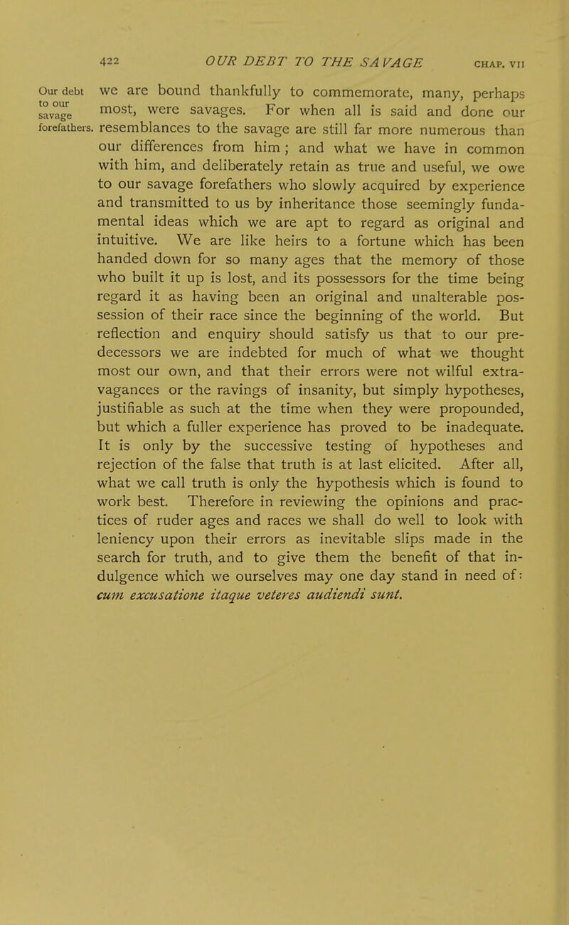 Our debt we are bound thankfully to commemorate, many, perhaps savage ^^^'^ savages. For when all is said and done our forefathers, resemblances to the savage are still far more numerous than our differences from him ; and what we have in common with him, and deliberately retain as true and useful, we owe to our savage forefathers who slowly acquired by experience and transmitted to us by inheritance those seemingly funda- mental ideas which we are apt to regard as original and intuitive. We are like heirs to a fortune which has been handed down for so many ages that the memory of those who built it up is lost, and its possessors for the time being regard it as having been an original and unalterable pos- session of their race since the beginning of the world. But reflection and enquiry should satisfy us that to our pre- decessors we are indebted for much of what we thought most our own, and that their errors were not wilful extra- vagances or the ravings of insanity, but simply hypotheses, justifiable as such at the time when they were propounded, but which a fuller experience has proved to be inadequate. It is only by the successive testing of hypotheses and rejection of the false that truth is at last elicited. After all, what we call truth is only the hypothesis which is found to work best Therefore in reviewing the opinions and prac- tices of ruder ages and races we shall do well to look with leniency upon their errors as inevitable slips made in the search for truth, and to give them the benefit of that in- dulgence which we ourselves may one day stand in need of; cum excusatione itaque veteres audiendi sunt.