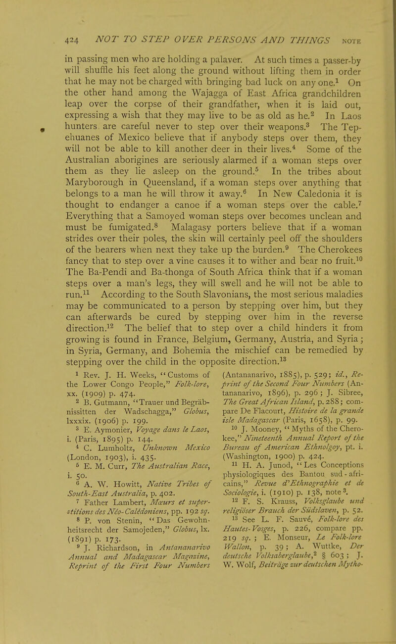 in passing men who are holding a palaver. At such times a passer-by will shuffle his feet along the ground without lifting tliem in order that he may not be charged with bringing bad luck on any one.^ On the other hand among the Wajagga of East Africa grandchildren leap over the corpse of their grandfather, when it is laid out, expressing a wish that they may live to be as old as he.^ In Laos hunters are careful never to step over their weapons.^ The Tep- ehuanes of Mexico believe that if anybody steps over them, they will not be able to kill another deer in their lives.* Some of the Australian aborigines are seriously alarmed if a woman steps over them as they lie asleep on the ground.^ In the tribes about Maryborough in Queensland, if a woman steps over anything that belongs to a man he will throw it away.^ In New Caledonia it is thought to endanger a canoe if a woman steps over the cable.'^ Everything that a Samoyed woman steps over becomes unclean and must be fumigated.^ Malagasy porters believe that if a woman strides over their poles, the skin will certainly peel off the shoulders of the bearers when next they take up the burden.^ The Cherokees fancy that to step over a vine causes it to wither and bear no fruit.^° The Ba-Pendi and Ba-thonga of South Africa think that if a woman steps over a man's legs, they will swell and he will not be able to run.^^ According to the South Slavonians, the most serious maladies may be communicated to a person by stepping over him, but they can afterwards be cured by stepping over him in the reverse direction.^^ The belief that to step over a child hinders it from growing is found in France, Belgium, Germany, Austria, and Syria; in Syria, Germany, and Bohemia the mischief can be remedied by stepping over the child in the opposite direction.^^ 1 Rev. J. H. Weeks, Customs of (Antananarivo, 1885), p. 529; id., Re- the Lov/er Congo People, Folk-lore, p-int of the Second Four Numbers {Kxv- XX. (1909) p. 474. tananarivo, 1896), p. 296; J. Sibree, 2 B. Gutmann, Trauer und Begrab- The Great African Island, p. 288; com- nissitten der Wadschagga, Globus, pare De Flacourt, Histoire de la gj-ande Ixxxix. (1906) p. 199. isle Madagascar (Paris, 1658), p. 99. 3 E. Aymonier, Voyage dans le Laos, J. Mooney,  Myths of the Chero- i. (Paris, 1895) p. 144. V^^, Nineteenth Annual Report of the * C. Lumholtz, Unknown Mexico Bureau of American Eihnolgoy, pt. i. (London, 1903), i. 435. (Washington, 1900) p. 424. 6 E. M. Curr, The Australian Race,  H. A. Junod,  Les Conceptions i. 50. physiologiques des Bantou sud - afri-  A. W. Howitt, Native Tribes of cains, Revtie d'Ethnographie et de Soiith-East Australia, p. 402. Sociologie, i. (1910) p. 138, note 3. 7 Father Lambert, Mceurs et super- 12 p. g, Krauss, Volksglaube und stitions des N^o-Calidoniens,i^Y'. \<)2sq. religidser Branch der Siidslaveii, p. 52. 8 P. von Stenin, Das Gewohn- ggg L. F. Sauv^, Folk-lore des heitsrecht der Samojeden, Globus, Ix. Hautes- Vosges, p. 226, compare pp. (1891) p. 173. 219 ; E. Monseur, Le Folk-lore » J. Richardson, in Antananarivo Wallon, p. 39; A. Wuttke, Der Annual and Madagascar Magazine, deutsche Volksaberglaube,^ § 603 ; J. Reprint of the First Four Numbers ^ .^q\{, Beitrdge zur deutschen Mytho-