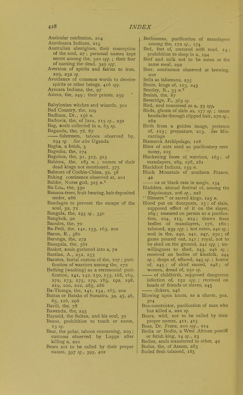 Auricular confession, 214 Aurohuaca Indians, 215 Australian aborigines, their conception of the soul, 27 ; personal names kept secret among the, 320 sqq. ; their fear of naming the dead, 349 sqq. Aversion of spirits and fairies to iron, 229, 232 sq. Avoidance of common words to deceive spirits or other beings, 416 sqq. Aymara Indians, the, 97 Aztecs, the, 249 ; their priests, 259 Babylonian witches and wizards, 302 Bad Country, the, 109 Badham, Dr., 156 n. Baduwis, the, of Java, 115 sq., 232 Bag, souls collected in a, 63 sq. Baganda, the, 78, 87 fishermen, taboos observed by, 194 sq. See also Uganda Bagba, a fetish, 5 Bageshu, the, 174 Bagobos, the, 31, 315, 323 Bahima, the, 183 n. ; names of their dead kings not mentioned, 375 Bahnars of Cochin-China, 52, 58 Baking continence observed at, 201 Balder, Norse god, 305 n.^ Ba-Lua, the, 330 Banana-trees, fruit-bearing, hairdeposited under, 286 Bandages to prevent the escape of the soul, 32, 71 Bangala, the, 195 sq., 330 Bangkok, 90 Baoules, the, 70 Ba-Pedi, the, 141, 153, 163, 202 Baron, R., 380 Baronga, the, 272 Basagala, the, 361 Basket, souls gathered into a, 72 Bastian, A., 252, 253 Basutos, burial custom of the, 107 ; puri- fication of warriors among the, 172 Bathing (washing) as a ceremonial puri- fication, 141, 142, 150, 153, 168, 169, 172, 173, 175, 179, 183, 192, 198, 219, 220, 222, 285, 286 Ba-Thonga, the, 141, 154, 163, 202 Battas or Bataks of Sumatra, 34, 45, 46, 65, 116, 296 Bavili, the, 78 Bawenda, the, 243 Bayazid, the Sultan, and his soul, 50 Beans, prohibition to touch or name, 13 sq. Bear, the polar, taboos concerning, 209 ; customs observed by Lapps after killing a, 221 Bears not to be called by their proper names, 397 sq., 399, 402 Bechuanas, purification of manslayers among the, 172 sq., 174 Bed, feet of, smeared with mud, 14 ; prohibition to sleep in a, 194 Beef and milk not to be eaten at the same meal, 292 Beer, continence observed at brewing, 200 Bells as talismans, 235 Benin, kings of, 123, 243 Bentley, R., 33 n.'^ Besisis, the, 87 Beveridge, P., 363 sq. Bird, soul conceived as a, 33 sqq. Birds, ghosts of slain as, 177 sq. ; cause headache through clipped hair, 270 sq., 282 Birth from a golden image, pretence of, 113; premature, 213. 5<;^ Mis- carriage Bismarck Archipelago, 128 Bites of ants used as purificatory cere mony, 105 Blackening faces of warriors, 163 ; of manslayers, 169, 178, 181 Blackfoot Indians, 159 7t. Black Mountain of southern France, 42 ox or black ram in magic, 154 Bladders, annual festival of, among the Esquimaux, 206 sq., 228 '' Blessers  or sacred kings, 125 n. Blood put on doorposts, 15 ; of slain, supposed effect of it on the slayer, 169 ; smeared on person as a purifica- tion, 104, 115, 219; drawn from bodies of manslayers, 176, 180 ; tabooed, 239 sqq. ; not eaten, 240 sq.; soul in the, 240, 241, 247, 250 ; of game poured out, 241 ; royal, not to be shed on the ground, 241 sqq. ; un- willingness to shed, 243, 246 sq. ; received on bodies of kinsfolk, 244 sq.; drops of, effaced, 245 sq. ; horror of, 245 ; of chief sacred, 248 ; of women, dread of, 250 sq. of childbirth, supposed dangerous infection of, 152 sqq. ; received on heads of friends or slaves, 245 lickers, 246 Blowing upon knots, as a charm, 302, 304 Boa-constrictor, purification of man who has killed a, 221 sq. Boars, wild, not to be called by their proper names, 411, 415 Boas, Dr. Franz, 2x0 sqq., 214 Bodia or Bodio, a West African pontiff or fetish king, 14 sq., 23 Bodies, souls transferred to other, 49 Bodos, the, of Assam, 285 Boiled flesh tabooed, 185