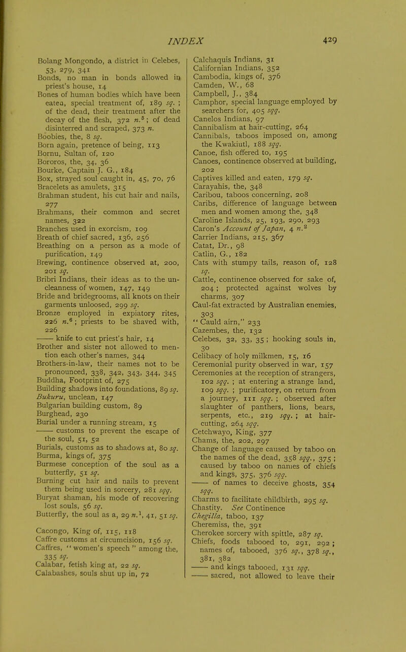 Bolang Mongondo, a district in Celebes, S3. 279. 341 Bonds, no man in bonds allowed in priest's house, 14 Rones of human bodies which have been eatea, special treatment of, 189 sq. ; of the dead, their treatment after the decay of the flesh, 372 of dead disinterred and scraped, 373 n. Boobies, the, 8 sq. Born again, pretence of being, 113 Bornu, Sultan of, 120 Bororos, the, 34, 36 Bourke, Captain J. G., 184 Box, strayed soul caught in, 45, 70, 76 Bracelets as amulets, 315 Brahman student, his cut hair and nails, 277 Brahmans, their common and secret names, 322 Branches used in exorcism, 109 Breath of chief sacred, 136, 256 Breathing on a person as a mode of purification, 149 Brewing, continence observed at, 200, 201 sq. Bribri Indians, their ideas as to the un- cleanncss of women, 147, 149 Bride and bridegrooms, all knots on iheir garments unloosed, 299 sq. Bronze employed in expiatory rites, 226 n.^ ; priests to be shaved with, 226 knife to cut priest's hair, 14 Brother and sister not allowed to men- tion each other's names, 344 Brothers-in-law, their names not to be pronounced, 338, 342, 343, 344, 345 Buddha, Footprint of, 275 Building shadows into foundations, 89 sq. Bukuru, unclean, 147 Bulgarian building custom, 89 Burghead, 230 Burial under a running stream, 15 customs to prevent the escape of the soul, 51, 52 Burials, customs as to shadows at, 80 sq. Burma, kings of, 375 Burmese conception of the soul as a butterfly, 51 sq. Burning cut hair and nails to prevent them being used in sorcery, 281 sqq. Buryat shaman, his mode of recovering lost souls, 56 sq. Butterfly, the soul as a, 29 41, 51 j^. Cacongo, King of, 115, 118 CafTre customs at circumcision, 156 sq. Caffres,  women's speech  among the, 335 sq- Calabar, fetish king at, 22 sq. Calabashes, souls shut up in, 72 Calchaquis Indians, 31 Californian Indians, 352 Cambodia, kings of, 376 Camden, W., 68 Campbell, J., 384 Camphor, special language employed by searchers for, 405 sqq. Canelos Indians, 97 Cannibalism at hair-cutting, 264 Cannibals, taboos imposed on, among the Kwakiutl, 188 sqq. Canoe, fish offered to, 195 Canoes, continence observed at building, 202 Captives killed and eaten, 179 sq. Carayahis, the, 348 Caribou, taboos concerning, 208 Caribs, difference of language between men and women among the, 348 Caroline Islands, 25, 193, 290, 293 Caron's Accotmt of Japan, 4 Carrier Indians, 215, 367 Catat, Dr., 98 Catlin, G., 182 Cats with stumpy tails, reason of, 128 sq. Cattle, continence observed for sake of, 204; protected against wolves by charms, 307 Caul-fat extracted by Australian enemies, 303  Cauld aim, 233 Cazembes, the, 132 Celebes, 32, 33, 35 ; hooking souls in, 30 Celibacy of holy milkmen, 15, 16 Ceremonial purity observed in war, 157 Ceremonies at the reception of strangers, 102 sqq. ; at entering a strange land, 109 sqq. ; purificatory, on return from a journey, in sqq. ; observed after slaughter of panthers, lions, bears, serpents, etc., 219 sqq, ; at hair- cutting, 264 sqq. Cetchwayo, King, 377 Chams, the, 202, 297 Change of language caused by taboo on the names of the dead, 358 sqq., 375 ; caused by taboo on names of chiefs and kings, 375, 376 sqq. of names to deceive ghosts, 354 sqq. Charms to facilitate childbirth, 295 sq. Chastity. See Continence Chegilla, taboo, 137 Cheremiss, the, 391 Cherokee sorcery with spittle, 287 sq. Chiefs, foods tabooed to, 291, 292 ; names of, tabooed, 376 sq., 378 sq., 381, 382 and kings tabooed, 131 sqq. sacred, not allowed to leave their