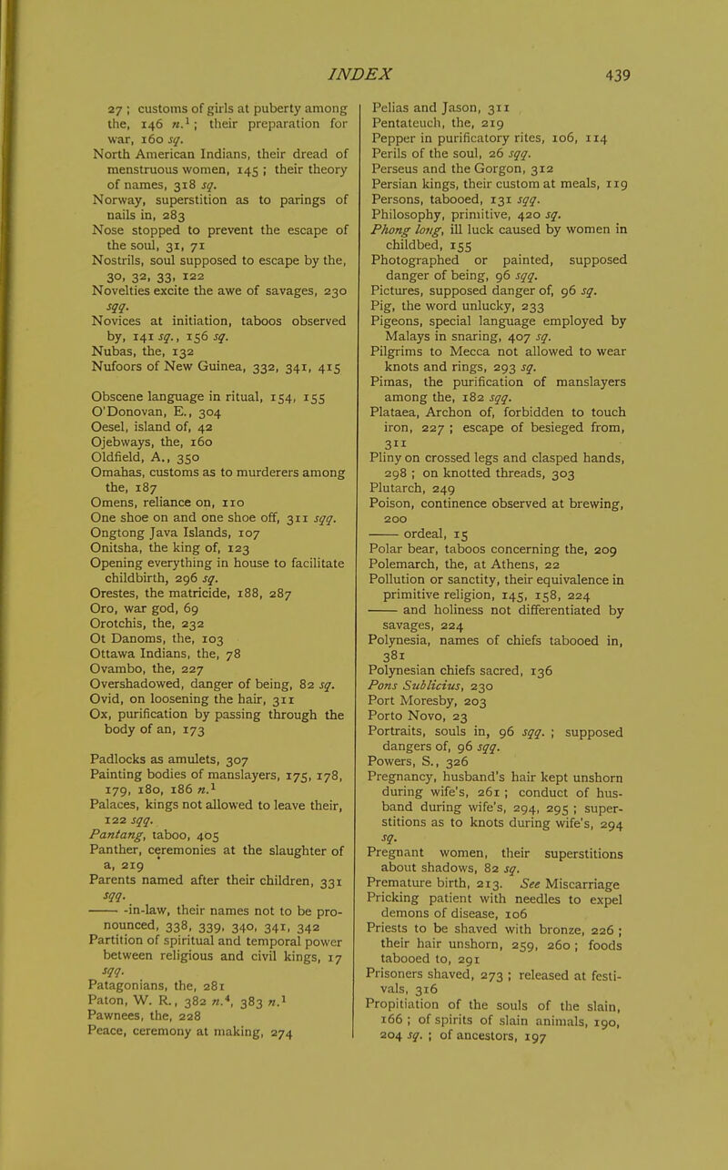 27 ; customs of girls at puberty among the, 146 their preparation for war, 160 sq. North American Indians, their dread of menstruous women, 145 ; their theory of names, 318 sq. Norway, superstition as to parings of nails in, 283 Nose stopped to prevent the escape of the soul, 31, 71 Nostrils, soul supposed to escape by the, 30. 32. 33- 122 Novelties excite the awe of savages, 230 sqq. Novices at initiation, taboos observed by, 141 sq., 156 sq. Nubas, the, 132 Nufoors of New Guinea, 332, 341, 415 Obscene language in ritual, 154, 155 O'Donovan, E., 304 Oesel, island of, 42 Ojebways, the, 160 Oldfield, A., 350 Omahas, customs as to murderers among the, 187 Omens, reliance on, no One shoe on and one shoe off, 311 sqq. Ongtong Java Islands, 107 Onitsha, the king of, 123 Opening everything in house to facilitate childbirth, 296 sq. Orestes, the matricide, 188, 287 Oro, war god, 69 Orotchis, the, 232 Ot Danoms, the, 103 Ottawa Indians, the, 78 Ovambo, the, 227 Overshadowed, danger of being, 82 sq. Ovid, on loosening the hair, 311 Ox, purification by passing through the body of an, 173 Padlocks as amulets, 307 Painting bodies of manslayers, 175, 178, 179, 180, 186 n.^ Palaces, kings not allowed to leave their, 122 sqq. Pantang, taboo, 405 Panther, ceremonies at the slaughter of a, 219 Parents named after their children, 331 sqq. -in-law, their names not to be pro- nounced, 338, 339, 340, 341, 342 Partition of spiritual and temporal power between religious and civil kings, 17 sqq. Patagonians, the, 281 Paton, W. R., 382 n.*, 383 w.i Pawnees, the, 228 Peace, ceremony at making, 274 Pelias and Jason, 311 Pentateuch, the, 219 Pepper in purificatory rites, io6, 114 Perils of the soul, 26 sqq. Perseus and the Gorgon, 312 Persian kings, their custom at meals, 119 Persons, tabooed, 131 sqq. Philosophy, primitive, 420 sq. Phong long, ill luck caused by women in childbed, 155 Photographed or painted, supposed danger of being, 96 sqq. Pictures, supposed danger of, 96 sq. Pig, the word unlucky, 233 Pigeons, special langfuage employed by Malays in snaring, 407 sq. Pilgrims to Mecca not allowed to wear knots and rings, 293 sq. Pimas, the purification of manslayers among the, 182 sqq. Plataea, Archon of, forbidden to touch iron, 227 ; escape of besieged from, 311 Pliny on crossed legs and clasped hands, 298 ; on knotted threads, 303 Plutarch, 249 Poison, continence observed at brewing, 200 ordeal, 15 Polar bear, taboos concerning the, 209 Polemarch, the, at Athens, 22 Pollution or sanctity, their equivalence in primitive religion, 145, 158, 224 and holiness not differentiated by savages, 224 Polynesia, names of chiefs tabooed in, 381 Polynesian chiefs sacred, 136 Pons Sublicius, 230 Port Moresby, 203 Porto Novo, 23 Portraits, souls in, 96 sqq. ; supposed dangers of, 96 sqq. Powers, S., 326 Pregnancy, husband's hair kept unshorn during wife's, 261 ; conduct of hus- band during wife's, 294, 295 ; super- stitions as to knots during wife's, 294 sq. Pregnant women, their superstitions about shadows, 82 sq. Premature birth, 213. See Miscarriage Pricking patient with needles to expel demons of disease, 106 Priests to be shaved with bronze, 226 ; their hair unshorn, 259, 260 ; foods tabooed to, 291 Prisoners shaved, 273 ; released at festi- vals, 316 Propitiation of the souls of the slain, 166; of spirits of slain animals, 190, 204 sq. ; of ancestors, 197