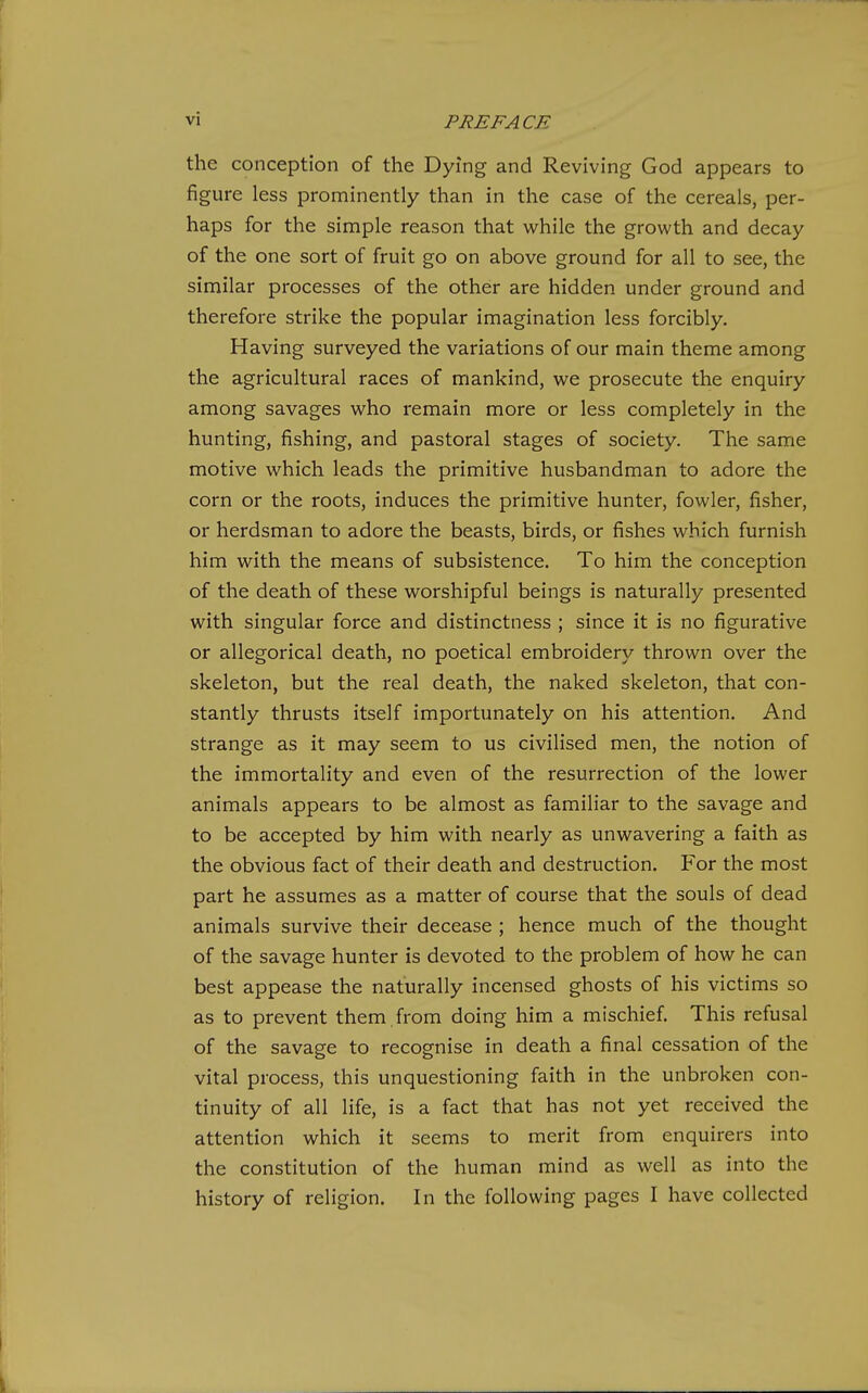 the conception of the Dying and Reviving God appears to figure less prominently than in the case of the cereals, per- haps for the simple reason that while the growth and decay of the one sort of fruit go on above ground for all to see, the similar processes of the other are hidden under ground and therefore strike the popular imagination less forcibly. Having surveyed the variations of our main theme among the agricultural races of mankind, we prosecute the enquiry among savages who remain more or less completely in the hunting, fishing, and pastoral stages of society. The same motive which leads the primitive husbandman to adore the corn or the roots, induces the primitive hunter, fowler, fisher, or herdsman to adore the beasts, birds, or fishes which furnish him with the means of subsistence. To him the conception of the death of these worshipful beings is naturally presented with singular force and distinctness ; since it is no figurative or allegorical death, no poetical embroidery thrown over the skeleton, but the real death, the naked skeleton, that con- stantly thrusts itself importunately on his attention. And strange as it may seem to us civilised men, the notion of the immortality and even of the resurrection of the lower animals appears to be almost as familiar to the savage and to be accepted by him with nearly as unwavering a faith as the obvious fact of their death and destruction. F'or the most part he assumes as a matter of course that the souls of dead animals survive their decease ; hence much of the thought of the savage hunter is devoted to the problem of how he can best appease the naturally incensed ghosts of his victims so as to prevent them ,from doing him a mischief. This refusal of the savage to recognise in death a final cessation of the vital process, this unquestioning faith in the unbroken con- tinuity of all life, is a fact that has not yet received the attention which it seems to merit from enquirers into the constitution of the human mind as well as into the history of religion. In the following pages I have collected