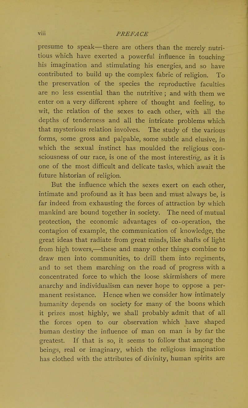 presume to speak—there are others than the merely nutri- tious which have exerted a powerful influence in touching his imagination and stimulating his energies, and so have contributed to build up the complex fabric of religion. To the preservation of the species the reproductive faculties are no less essential than the nutritive ; and with them we enter on a very different sphere of thought and feeling, to wit, the relation of the sexes to each other, with all the depths of tenderness and all the intricate problems which that mysterious relation involves. The study of the various forms, some gross and palpable, some subtle and elusive, in which the sexual instinct has moulded the religious con- sciousness of our race, is one of the most interesting, as it is one of the most difficult and delicate tasks, which await the future historian of religion. But the influence which the sexes exert on each other, intimate and profound as it has been and must always be, is far indeed from exhausting the forces of attraction by which mankind are bound together in society. The need of mutual protection, the economic advantages of co-operation, the contagion of example, the communication of knowledge, the great ideas that radiate from great minds, like shafts of light from high towers,—these and many other things combine to draw men into communities, to drill them into regiments, and to set them marching on the road of progress with a concentrated force to which the loose skirmishers of mere anarchy and individualism can never hope to oppose a per- manent resistance. Hence when we consider how intimately humanity depends on society for many of the boons which it prizes most highly, we shall probably admit that of all the forces open to our observation which have shaped human destiny the influence of man on man is by far the greatest. If that is so, it seems to follow that among the beings, real or imaginary, which the religious imagination has clothed with the attributes of divinity, human spirits are
