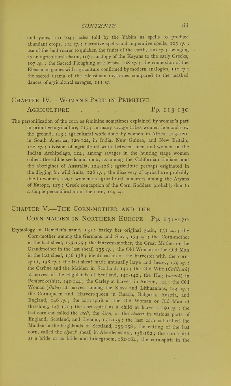 and yams, 101-104; tales told by the Yabim as spells to produce abundant crops, 104 sq. ; narrative spells and imperative spells, 105 sq. ; use of the bull-roarer to quicken the fruits of the earth, 106 sq.; swinging as an agricultural charm, 107; analogy of the Kayans to the early Greeks, 107 sq. ; the Sacred Ploughing at Eleusis, 108 sq. ; the connexion of the Eleusinian games with agriculture confirmed by modern analogies, IIOJ-^^.; the sacred drama of the Eleusinian mysteries compared to the masked dances of agricultural savages, 111 j^-. Chapter IV.—Woman's Part in Primitive Agriculture . . . . Pp. 113-130 The personification of the corn as feminine sometimes explained by woman's part in primitive agriculture, 113 ; in many savage tribes women hoe and sow the ground, 113 ; agricultural work done by women in Africa, 113-120, in South America, 120-122, in India, New Guinea, and New Britain, 122 sq. ; division of agricultural work between men and women in the Indian Archipelago, 124; among savages in the hunting stage women collect the edible seeds and roots, as among the Californian Indians and the aborigines of Australia, 124-128 ; agriculture perhaps originated in the digging for wild fruits, 128 sq. ; the discovery of agriculture probably due to women, 129 ; women as agricultural labourers among the Aryans of Europe, 129 ; Greek conception of the Corn Goddess probably due to a simple personification of the corn, 129 sq. Chapter V.—The Corn-mother and the Corn-maiden in Northern Europe Pp. 131-170 Etymology of Demeter's name, 131 ; barley her original grain, 131 sq. ; the Corn-mother among the Germans and Slavs, 133 sq. ; the Corn-mother in the last sheaf, 133-135 ; the Harvest-mother, the Great Mother or the Grandmother in the last sheaf, 135 sq. ; the Old Woman or the Old Man in the last sheaf, 136-138 ; identification of the harvester with the corn- spirit, 138 sq. ; the last sheaf made unusually large and heavy, 139 sq. ; the Carline and the Maiden in Scotland, 140; the Old Wife {Cailleach) at harvest in the Highlands of Scotland, 140-142 ; the Hag [wrack) in Pembrokeshire, 142-144 ; the Carley at harvest in Antrim, 144 ; the Old Woman [Baba) at harvest among the Slavs and Lithuanians, 144 sq. ; the Corn-queen and Harvest-queen in Russia, Bulgaria, Austria, and England, 146 sq. ; the corn-spirit as the Old Woman or Old Man at threshing, 147-150; the corn-spirit as a child at harvest, 150 sq. ; the last com cut called the mell, the kim, or the chu7ft in various parts of England, Scotland, and Ireland, 151-155 ; the last corn cut called the Maiden in the Highlands of Scotland, 155-158; the cutting of the last corn, called the clyack sheaf, in Aberdeenshire, 158-162 ; the corn-spirit as a bride or as bride and bridegroom, 162-164; the corn-spirit in the