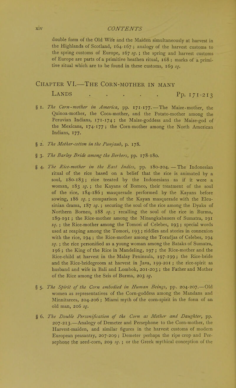double form of the Old Wife and the Maiden simultaneously at harvest in the Highlands of Scotland, 164-167 ; analogy of the harvest customs to the spring customs of Europe, i6t sq. ; the spring and harvest customs of Europe are parts of a primitive heathen ritual, i68 ; marks of a primi- tive ritual which are to be found in these customs, 169 sq. Chapter VI.—The Corn-mother in many Lands Pp. 171-213 § I. The Cor7i-mother in Atnerica, pp. 171-177.—The Maize-mother, the Quinoa-mother, the Coca-mother, and the Potato-mother among the Peruvian Indians, 171-174; the Maize-goddess and the Maize-god of the Mexicans, 174-177; the Corn-mother among the North American Indians, 177. § 2. The Mother-cotton in the Punjatib, p. 178. § 3. The Barley Bride among the Berbers, pp. 178-180. § 4. 77^1? Rice-mother in the East Indies, pp. 180-204.—The Indonesian ritual of the rice based on a belief that the rice is animated by a soul, 180-183; rice treated by the Indonesians as if it were a woman, 183 sq. ; the Kayans of Borneo, their treatment of the soul of the rice, 184-186; masquerade performed by the Kayans before sowing, 186 sq. ; comparison of the Kayan masquerade with the Eleu- sinian drama, 187 sq. ; securing the soul of the rice among the Dyaks of Northern Borneo, 188 sq. ; recalling the soul of the rice in Burma, 189-191 ; the Rice-mother among the Minangkabauers of Sumatra, 191 sq. ; the Rice-mother among the Tomori of Celebes, 193 ; special words used at reaping among the Tomori, 193 ; riddles and stories in connexion with the rice, 194 ; the Rice-mother among the Toradjas of Celebes, 194 sq. ; the rice personified as a young woman among the Bataks of Sumatra, 196 ; the King of the Rice in Mandeling, 197 ; the Rice-mother and the Rice-child at harvest in the Malay Peninsula, 197-199; the Rice-bride and the Rice-bridegroom at harvest in Java, 199-201 ; the rice-spirit as husband and wife in Bali and Lombok, 201-203 > the Father and Mother of the Rice among the Szis of Burma, 203 sq, § 5. The Spirit of the Corn embodied in Human Beings, pp. 204-207.—Old women as representatives of the Corn-goddess among the Mandans and Minnitarees, 204-206 ; Miami myth of the corn-spirit in the form of an old man, 206 sq. % 6. The Double Personification of the Com as Mother and Daughter, pp. 207-213.—Analogy of Demeter and Persephone to the Corn-mother, the Harvest-maiden, and similar figures in the harvest customs of modern European peasantry, 207-209 ; Demeter perhaps the ripe crop and Per- sephone the seed-corn, 209 sq. ; or tlie Greek mythical conception of the