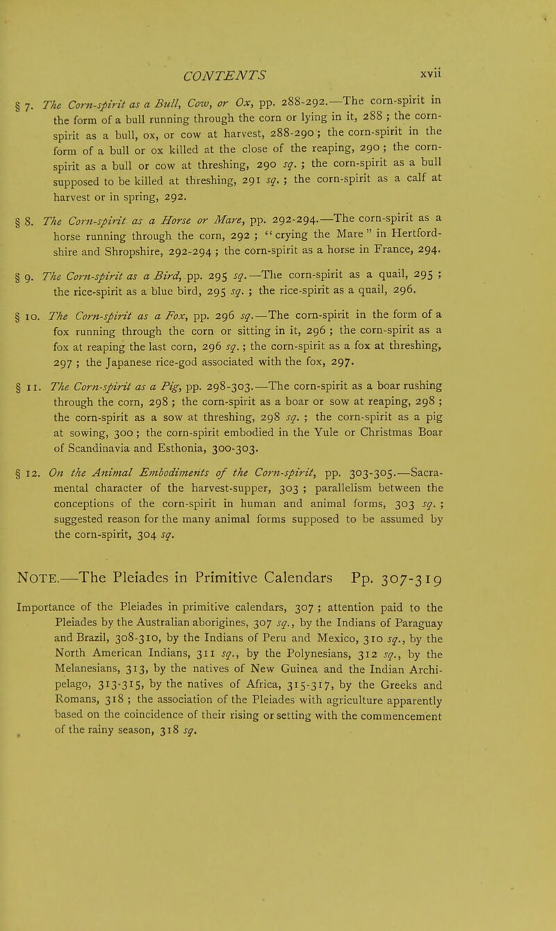 § 7. The Corn-spirit as a Bull, Cow, or Ox, pp. 288-292.—The corn-spirit in the form of a bull running through the corn or lying in it, 288 ; the corn- spirit as a bull, ox, or cow at harvest, 288-290; the corn-spirit in the form of a bull or ox killed at the close of the reaping, 290 ; the corn- spirit as a bull or cow at threshing, 290 sg. ; the corn-spirit as a bull supposed to be killed at threshing, 291 s<^. ; the corn-spirit as a calf at harvest or in spring, 292. § 8. TAe Corn-spirit as a Horse or Mare, pp. 292-294.—The corn-spirit as a horse running through the corn, 292 ; crying the Mare in Hertford- shire and Shropshire, 292-294 ; the corn-spirit as a horse in France, 294. § 9. The Corn-spirit as a Bird, pp. 295 sq.—The corn-spirit as a quail, 295 ; the rice-spirit as a blue bird, 295 sq. ; the rice-spirit as a quail, 296. § 10. The Corn-spirit as a Fox, pp. 296 sq.—The corn-spirit in the form of a fox running through the corn or sitting in it, 296 ; the corn-spirit as a fox at reaping the last corn, 296 sq.; the corn-spirit as a fox at threshing, 297 ; the Japanese rice-god associated with the fox, 297. §11. The Corn-spirit as a Pig, pp. 298-303.—The corn-spirit as a boar rushing through the corn, 298 ; the corn-spirit as a boar or sow at reaping, 298 ; the corn-spirit as a sow at threshing, 298 sq. ; the corn-spirit as a pig at sowing, 300; the corn-spirit embodied in the Yule or Christmas Boar of Scandinavia and Esthonia, 300-303. § 12. On the Animal Embodiments of the Corn-spirit, pp. 303-305.—Sacra- mental character of the harvest-supper, 303 ; parallelism between the conceptions of the corn-spirit in human and animal forms, 303 sq. ; suggested reason for the many animal forms supposed to be assumed by the corn-spirit, 304 sq. Note.—The Pleiades in Primitive Calendars Pp. 307-319 Importance of the Pleiades in primitive calendars, 307 ; attention paid to the Pleiades by the Australian aborigines, 307 sq., by the Indians of Paraguay and Brazil, 308-310, by the Indians of Peru and Mexico, 310 sq., by the North American Indians, 311 sq., by the Polynesians, 312 sq., by the Melanesians, 313, by the natives of New Guinea and the Indian Archi- pelago, 313-315, by the natives of Africa, 315-317, by the Greeks and Romans, 318 ; the association of the Pleiades with agriculture apparently based on the coincidence of their rising or setting with the commencement of the rainy season, 318 j^.