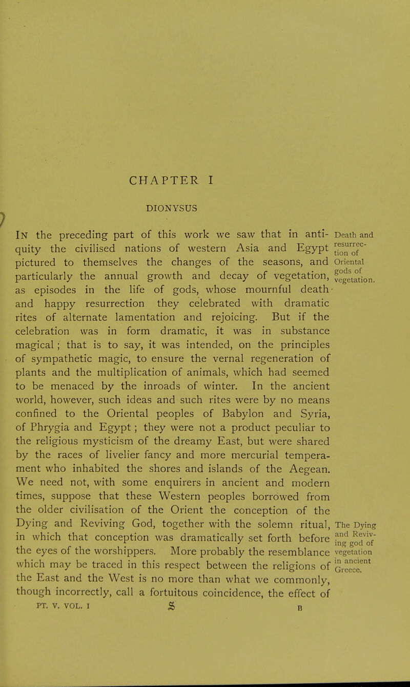 DIONYSUS In the preceding part of this work we saw that in anti- Death and quity the civilised nations of western Asia and Egypt tf^^of^' pictured to themselves the changes of the seasons, and Oriental particularly the annual growth and decay of vegetation, vegetat^ion. as episodes in the life of gods, whose mournful death- and happy resurrection they celebrated with dramatic rites of alternate lamentation and rejoicing. But if the celebration was in form dramatic, it was in substance magical ; that is to say, it was intended, on the principles of sympathetic magic, to ensure the vernal regeneration of plants and the multiplication of animals, which had seemed to be menaced by the inroads of winter. In the ancient world, however, such ideas and such rites were by no means confined to the Oriental peoples of Babylon and Syria, of Phrygia and Egypt ; they were not a product peculiar to the religious mysticism of the dreamy East, but were shared by the races of livelier fancy and more mercurial tempera- ment who inhabited the shores and islands of the Aegean. We need not, with some enquirers in ancient and modern times, suppose that these Western peoples borrowed from the older civilisation of the Orient the conception of the Dying and Reviving God, together with the solemn ritual, The Dying in which that conception was dramatically set forth before fng gorlf the eyes of the worshippers. More probably the resemblance vegetation which may be traced in this respect between the religions of ^16^06!^ the East and the West is no more than what we commonly, though incorrectly, call a fortuitous coincidence, the effect of PT. V. VOL. I 5 B