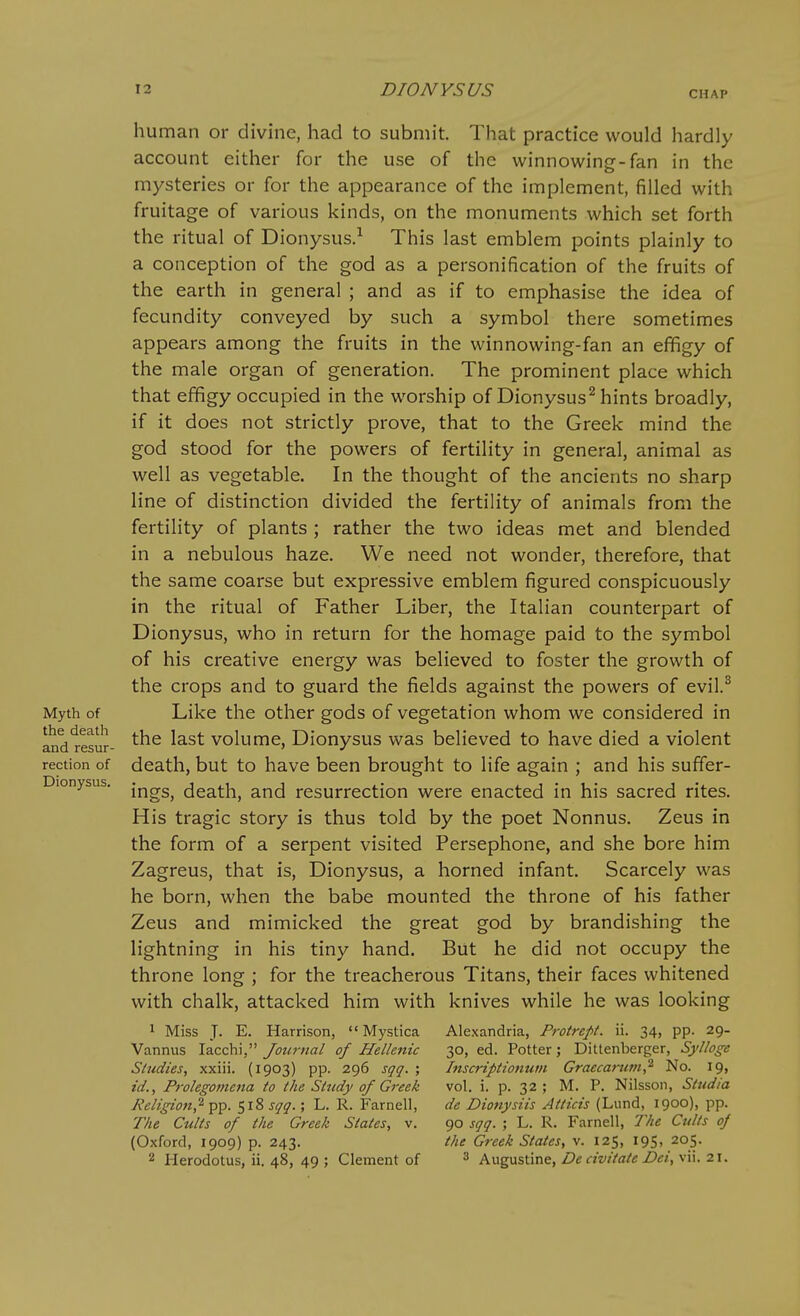 CHAP Myth of the deatli and resur- rection of Dionysus. human or divine, had to submit. That practice would hardly account either for the use of the winnowing-fan in the mysteries or for the appearance of the implement, filled with fruitage of various kinds, on the monuments which set forth the ritual of Dionysus.-^ This last emblem points plainly to a conception of the god as a personification of the fruits of the earth in general ; and as if to emphasise the idea of fecundity conveyed by such a symbol there sometimes appears among the fruits in the winnowing-fan an effigy of the male organ of generation. The prominent place which that effigy occupied in the worship of Dionysus^ hints broadly, if it does not strictly prove, that to the Greek mind the god stood for the powers of fertility in general, animal as well as vegetable. In the thought of the ancients no sharp line of distinction divided the fertility of animals from the fertility of plants ; rather the two ideas met and blended in a nebulous haze. We need not wonder, therefore, that the same coarse but expressive emblem figured conspicuously in the ritual of Father Liber, the Italian counterpart of Dionysus, who in return for the homage paid to the symbol of his creative energy was believed to foster the growth of the crops and to guai'd the fields against the powers of evil.^ Like the other gods of vegetation whom we considered in the last volume, Dionysus was believed to have died a violent death, but to have been brought to life again ; and his suffer- ings, death, and resurrection were enacted in his sacred rites. His tragic story is thus told by the poet Nonnus. Zeus in the form of a serpent visited Persephone, and she bore him Zagreus, that is, Dionysus, a horned infant. Scarcely was he born, when the babe mounted the throne of his father Zeus and mimicked the great god by brandishing the lightning in his tiny hand. But he did not occupy the throne long ; for the treacherous Titans, their faces whitened with chalk, attacked him with knives while he was looking 1 Miss J- E. Harrison, Mystica Vannus lacchi, Journal of Hellenic Studies, xxiii. (1903) pp. 296 sqq. ; id., Proleg07}tena to the Study of Greek Religion,'^ pp. 518 sqq.; L. R. Farnell, The Cults of the Greek States, v. (Oxford, 1909) p. 243. 2 Herodotus, ii. 48, 49 ; Clement of Alexandria, Protrept. ii. 34, pp. 29- 30, ed. Potter; Dittenberger, Sylloge Inscriptionum Graecarum,^ No. 19, vol. i. p. 32 ; M. P. Nilsson, Stud/a de Dionysiis Atticis (Lund, 1900), pp. 90 sqq. ; L. R. Farnell, The Cults of the Greek States, v. 125, 195, 205. 3 Augustine, Dc civitate Dei, vii. 21.