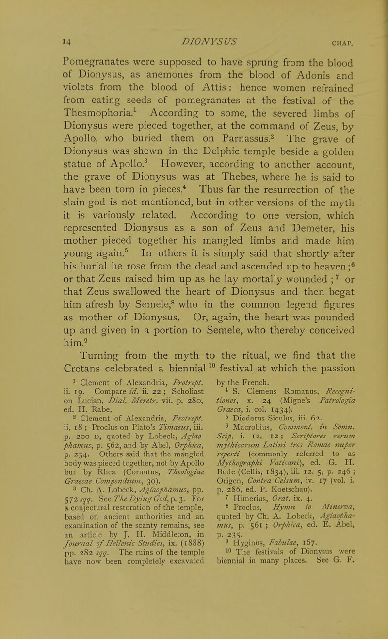 Pomegranates were supposed to have sprung from the blood of Dionysus, as anemones from the blood of Adonis and violets from the blood of Attis: hence women refrained from eating seeds of pomegranates at the festival of the Thesmophoria.^ According to some, the severed limbs of Dionysus were pieced together, at the command of Zeus, by Apollo, who buried them on Parnassus.^ The grave of Dionysus was shewn in the Delphic temple beside a golden statue of Apollo.^ However, according to another account, the grave of Dionysus was at Thebes, where he is said to have been torn in pieces.* Thus far the resurrection of the slain god is not mentioned, but in other versions of the myth it is variously related. According to one version, which represented Dionysus as a son of Zeus and Demeter, his mother pieced together his mangled limbs and made him young again.^ In others it is simply said that shortly after his burial he rose from the dead and ascended up to heaven ;^ or that Zeus raised him up as he lay mortally wounded ; ^ or that Zeus swallowed the heart of Dionysus and then begat him afresh by Semele,^ who in the common legend figures as mother of Dionysus. Or, again, the heart was pounded up and given in a portion to Semele, who thereby conceived him.^ Turning from the myth to the ritual, we find that the Cretans celebrated a biennialfestival at which the passion ^ Clement of Alexandria, Protrept. by the French, ii. 19. Compare id. ii. 22 ; SchoHast * S. Clemens Romanus, Recogni- on Lucian, Dial. Mereir. vii. p. 280, Hones, x. 24 (Migne's Patrologia ed. H. Rabe. Graeca, i. col. 1434). ^ Clement of Alexandria, Protrept. ^ Diodorus Siculus, iii. 62. ii. 18 ; Proclus on Plato's Ziwizez^j, iii. ^ Macrobius, Comment, in Somn. p. 200 D, quoted by Lobeck, Aglao- Scip. i. 12. 12 ; Scriptores renim phamus, p. 562, and by Abel, Orphica, mythicariini Latini ires Rotnae nuper p. 234. Others said that the mangled reperti (commonly referred to as body was pieced together, not by Apollo Mythographi Vaticani), ed. G. H. but by Rhea (Cornutus, Theologiae Bode (Cellis, 1834), iii. 12. 5, p. 246 ; Graecae Compenditim, 30). Origen, Contra Celsum, iv. 17 (vol. i. 3 Ch. A. Lobeck, Aglaophamus, pp. p. 286, ed. P. Koetschau). ^jzsqq. Ss& The Dying God,^. T,. For ^ liimerius, Orat. ix. 4. a conjectural restoration of the temple, ^ Proclus, Hymn io Afinerva, based on ancient authorities and an quoted by Ch. A. Lobeck, Aglaopha- examination of the scanty remains, see mus, p. 561 ; Orphica, ed. E. Abel, an article by J. H. Middleton, in p. 235. Journal of Hellenic Studies, ix. (1888)  Hyginus, Fabulae, 167. pp. 282 sqq. The ruins of the temple 10 The festivals of Dionysus were have now been completely excavated biennial in many places. See G. F.