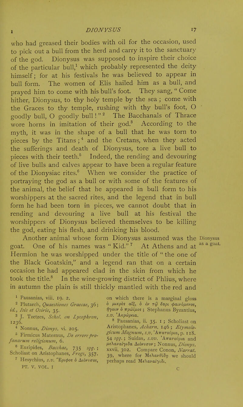 who had greased their bodies with oil for the occasion, used to pick out a bull from the herd and carry it to the sanctuary of the god. Dionysus was supposed to inspire their choice of the particular bull,^ which probably represented the deity himself; for at his festivals he was believed to appear in bull form. The women of Elis hailed him as a bull, and prayed him to come with his bull's foot. They sang,  Come hither, Dionysus, to thy holy temple by the sea ; come with the Graces to thy temple, rushing with thy bull's foot, O goodly bull, O goodly bull!  ^ The Bacchanals of Thrace wore horns in imitation of their god.^ According to the myth, it was in the shape of a bull that he was torn to pieces by the Titans ; * and the Cretans, when they acted the sufferings and death of Dionysus, tore a live bull to pieces with their teeth.^ Indeed, the rending and devouring of live bulls and calves appear to have been a regular feature of the Dionysiac rites.^ When we consider the practice of portraying the god as a bull or with some of the features of the animal, the belief that he appeared in bull form to his worshippers at the sacred rites, and the legend that in bull form he had been torn in pieces, we cannot doubt that in rending and devouring a live bull at his festival the worshippers of Dionysus believed themselves to be killing the god, eating his flesh, and drinking his blood. Another animal whose form Dionysus assumed was the Dionysus goat. One of his names was  Kid. ^ At Athens and at =^'^eoat. Hermion he was worshipped under the title of  the one of the Black Goatskin, and a legend ran that on a certain occasion he had appeared clad in the skin from which he took the title.^ In the wine-growing district of Phlius, where in autumn the plain is still thickly mantled with the red and 1 Pausanias, viii. 19. 2. on which there is a marginal gloss 2 Plutarch, Quaestioiies Graecae,-^d; 0 l^iKpb^ al'f, 6 iv T(p 'iapi rpaivd^evos, id., his et Osiris, 35. i^yovv 6 irpm/xos; StejDhanus Byzantius, 3 J. Tzetzes, ScAo/. on Lycophron, '^fp^peta. 1236. Pausanias, u. 35. i ; Scholiast on * Nonnus, Dionys. vi. 205. Aristophanes, Acharn. 146; Elymolo- •-) -c- • -Kt ^ 7-, . ^cum Ma!{imin, S.V.'A.iraTovpia,-o. \ iR. /v,„„/• ■ a ouidas, s.vv. Airaroi/pta and janarum rehnomim, 6. \ , ^ ^ , -kt ... « Eunp.des Bacchae, 735 sqq. ; ^^^ii 302. Compare Conon, NarraL Scholiast on Aristophanes, frogs, 357. ^^ere for MeXa.^iS?, we should ^ Hesychius, s.v. 'EpLrf)o^ 6 Ai6ci«ros, perhaps read MeXavalyiSi. PT. V. VOL. I r