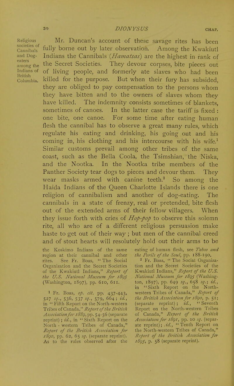 Religious Mr, Duncan's account of these savage rites has been Qu'rnibaif ^^'x bomc out by later observation. Among the Kwakiutl and Dog- Indians the Cannibals {Hamatsas) are the highest in rank of among the Secret Societies. They devour corpses, bite pieces out Indians of of living people, and formerly ate slaves who had been Columbia, killed for the purpose. But when their fury has subsided, they are obliged to pay compensation to the persons whom they have bitten and to the owners of slaves whom they have killed. The indemnity consists sometimes of blankets, sometimes of canoes. In the latter case the tariff is fixed : one bite, one canoe. For some time after eating human flesh the cannibal has to observe a great many rules, which regulate his eating and drinking, his going out and his coming in, his clothing and his intercourse with his wife.^ Similar customs prevail among other tribes of the same coast, such as the Bella Coola, the Tsimshian, the Niska, and the Nootka. In the Nootka tribe members of the Panther Society tear dogs to pieces and devour them. They wear masks armed with canine teeth.^ So among the Haida Indians of the Queen Charlotte Islands there is one religion of cannibalism and another of dog-eating. The cannibals in a state of frenzy, real or pretended, bite flesh out of the extended arms of their fellow villagers. When they issue forth with cries of Hop-pop to observe this solemn rite, all who are of a different religious persuasion make haste to get out of their way ; but men of the cannibal creed and of stout hearts will resolutely hold out their arms to be the Koskimo Indians of the same eating of human flesh, see Taboo and region at their cannibal and other the Perils of the Soul, pp. 188-190, rites. See Fr. Boas,  The Social ^ Yx. Boas,  The Social Organiza- Organization and the Secret Societies tion and the Secret Societies of the of the Kwakiutl Indians, Report of K^a\dvLi\ l\\d^^a.x\s, Report of the U.S. the U.S. National Museum for i8g3 Nalio7tal Mtcseum for iSg^ (Washing- (Washington, 1897), pp. 610, 611. ton, 1897), pp. 649 sq., 658 sg.; id., in Sixth Report on the North- 1 Fr. Boas, op. cit. pp. 437-443, western Tribes of Canada, Report of 527 sq., 536, 537 sq., 579, 664; id., the British Association for iSgo, p. 51; in  Fifth Report on the North-western (separate reprint); id., Seventh TnhesoiCtinTiAa., Report of the British Report on the North-western Tribes ^W(7«a//o«/i;;-/^'<S'(?, pp. 54-56 (separate of Canada, Report of the British reprint) ; id., in  Sixth Report on the Association for iSgi, pp. 10 sq. (separ- North - western Tribes of Canada, ate reprint); .?V/., Tenth Report on Report of the British Association for the North-western Tribes of Canada, i8go, pp. 62, 65 sq. (separate reprint). Report of the British Association for As to the rules observed after the i8gs, p. 58 (separate reprint).