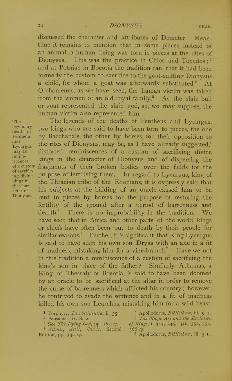 The legendary deaths of Pentheus and Lycurgus may be remin- iscences of a custom of sacrific- ing divine kings in the char- acter of Dionysus. discussed the character and attributes of Demeter. Mean- time it remains to mention that in some places, instead of an animal, a human being was torn in pieces at the rites of Dionysus. This was the practice in Chios and Tenedos ; ^ and at Potniae in Boeotia the tradition ran that it had been formerly the custom to sacrifice to the goat-smiting Dionysus a child, for whom a goat was afterwards substituted.^ At Orchomenus, as we have seen, the human victim was taken from the women of an old royal family.^ As the slain bull or goat represented the slain god, so, we may suppose, the human victim also represented him. The legends of the deaths of Pentheus and Lycurgus, two kings who are said to have been torn to pieces, the one by Bacchanals, the other by horses, for their opposition to the rites of Dionysus, may be, as I have already suggested,* distorted reminiscences of a custom of sacrificing divine kings in the character of Dionysus and of dispersing the fragments of their broken bodies over the fields for the purpose of fertilising them. In regard to Lycurgus, king of the Thracian tribe of the Edonians, it is expressly said that his subjects at the bidding of an oracle caused him to be rent in pieces by horses for the purpose of restoring the fertility of the ground after a period of barrenness and dearth.^ There is no improbability in the tradition. We have seen that in Africa and other parts of the world kings or chiefs have often been put to death by their people for similar reasons.^ Further, it is significant that King Lycurgus is said to have slain his own son Dryas with an axe in a fit of madness, mistaking him for a vine-branch.^ Have we not in this tradition a reminiscence of a custom of sacrificing the king's son in place of the father ? Similarly Athamas, a King of Thessaly or Boeotia, is said to have been doomed by an oracle to be sacrificed at the altar in order to remove the curse of barrenness which afflicted his country; however, he contrived to evade the sentence and in a fit of madness killed his own son Learchus, mistaking him for a wild beast. 1 Porphyry, De absthientia, ii. 55. 2 Pausanias, ix. 8. 2. 3 See The Dying God, pp. 163 sq. * Adonis, Alt is, Osiris, Second Edition, pp. 332 sq. 5 Apollodorus, Bibliotheca, iii. 5. I.  The Magic Art and the Evohitioti of Kings, i. 344, 345, 346, 352, 354. 366 sq. ^ Apollodorus, Bibliotheca, iii. 5.1.