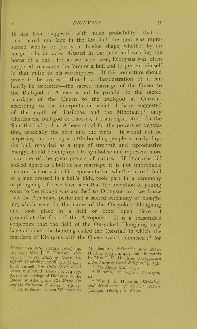 It has been suggested with much probabih'ty ^ that at this sacred marriage in the Ox-stall the god was repre- sented wholly or partly in bovine shape, whether by an image or by an actor dressed in the hide and wearing the horns of a bull ; for, as we have seen, Dionysus was often supposed to assume the form of a bull and to present himself in that guise to his worshippers. If this conjecture should prove to be correct—though a demonstration of it can hardly be expected—the sacred marriage of the Queen to the Bull-god at Athens would be parallel to the sacred marriage of the Queen to the Bull-god at Cnossus, according to the interpretation which I have suggested of the myth of Pasiphae and the Minotaur; ^ only whereas the bull-god at Cnossus, if I am right, stood for the Sun, the bull-god at Athens stood for the powers of vegeta- tion, especially the corn and the vines. It would not be surprising that among a cattle-breeding people in early days the bull, regarded as a type of strength and reproductive energy, should be employed to symbolise and represent more than one of the great powers of nature. If Dionysus did indeed figure as a bull at his marriage, it is not improbable that on that occasion his representative, whether a real bull or a man dressed in a bull's hide, took part in a ceremony of ploughing ; for we have seen that the invention of yoking oxen to the plough was ascribed to Dionysus, and we know that the Athenians performed a sacred ceremony of plough- ing, which went by the name of the Ox-yoked Ploughing and took place in a field or other open piece of ground at the foot of the Acropolis.^ It is a reasonable conjecture that the field of the Ox-yoked Ploughing may have adjoined the building called the Ox-stall in which the marriage of Dionysus with the Queen was solemnised ; for Dionysos en Attique (Paris, 1904), pp. 107 sqq.; Miss J. E. Harrison, Pro- legomena to the Study of Greek Re- ligion''- (Cambridge, 1908), pp. 32 sqq.; L. R. Farnell, The Cults of the Greek States, V. (Oxford, 1909) pp. 214 sqq. As to the marriage of Dionysus to the Queen of Athens, see The Magic Art and the Evolutioti of Kings, i. 136 sq. * By Professor U. von Wilamowitz- Moellendorff, Aristoteles und Athen (Beriin, 1893), ii. 42 ; and afterwards by Miss J. E. Harrison, Prolegomena to the Study of Greek Religion,^ p. 536. 2 The Dying God, p. 71. 3 Plutarch, Conjtigalia Praecepta, 42. * Miss J. E. Harrison, Mythology and Momiments of Ancient Athene (London, 1890), pp. 166 sq.