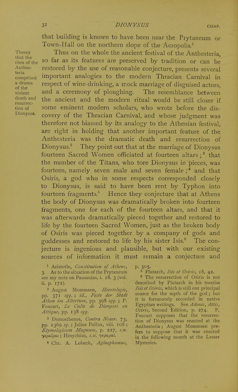 Tlieory that the rites of the Anthes- teria comprised a drama of the violent death and resurrec- tion of Dionysus. that building is known to have been near the Prytaneum or Town-Hall on the northern slope of the Acropolis.^ Thus on the whole the ancient festival of the Anthesteria, so far as its features are preserved by tradition or can be restored by the use of reasonable conjecture, presents several important analogies to the modern Thracian Carnival in respect of wine-drinking, a mock marriage of disguised actors, and a ceremony of ploughing. The resemblance between the ancient and the modern ritual would be still closer if some eminent modern scholars, who wrote before the dis- covery of the Thracian Carnival, and whose judgment was therefore not biassed by its analogy to the Athenian festival, are right in holding that another important feature of the Anthesteria was the dramatic death and resurrection of Dionysus.^ They point out that at the marriage of Dionysus fourteen Sacred Women officiated at fourteen altars ; that the number of the Titans, who tore Dionysus in pieces, was fourteen, namely seven male and seven female ; * and that Osiris, a god who in some respects corresponded closely to Dionysus, is said to have been rent by Typhon into fourteen fragments.^ Hence they conjecture that at Athens the body of Dionysus was dramatically broken into fourteen fragments, one for each of the fourteen altars, and that it was afterwards dramatically pieced together and restored to Hfe by the fourteen Sacred Women, just as the broken body of Osiris was pieced together by a company of gods and goddesses and restored to life by his sister Isis. The con- jecture is ingenious and plausible, but with our existing sources of information it must remain a conjecture and ^ Aristotle, Constituiion of Alliens, 3. As to the situation of the Prytaneum see my note on Pausanias, i. 18. 3 (vol. ii. p. 172). 2 August Mommsen, Heortologie, pp. 371 sqq. ; id., Feste der Stadt A then iin Altertum, pp. 398 sqq. ; P. Foucart, Le Culte de Dionysos en At It que, pp. 138 sqq. 3 Demosthenes, Contra Neaer. 73, pp. 1369 sq. ; Julius Pollux, viii. 108 ; Etyinologicum Magnum, p. 227, s.v. yepaTpai; Hesychius, s.v. yepapal. * Chr. A. Lobeck, Aglaophamus, P- 505- ^ Plutarch, Isis et Osiris, 18, 42. ^ The resurrection of Osiris is not described by Plutarch in his treatise Isiset Osiris, which is still our principal source for the myth of the god ; but it is fortunately recorded in native Egyptian writings. See Adonis, Attis, Osiris, Second Edition, p. 274. P. Foucart supposes that the resurrec- tion of Dionysus was enacted at the Anthesteria; August Mommsen pre- fers to suppose that it was enacted in the following month at the Lesser Mysteries.