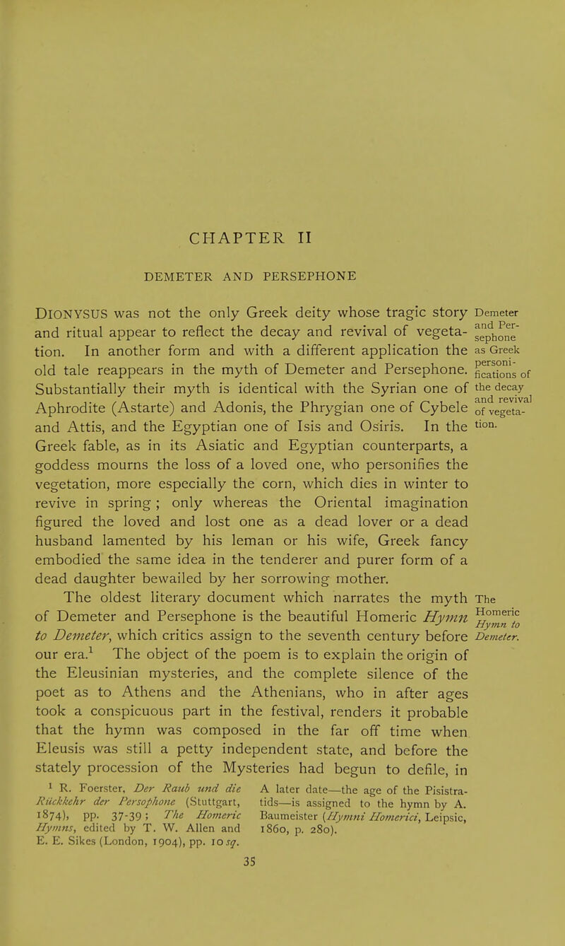 CHAPTER II DEMETER AND PERSEPHONE Dionysus was not the only Greek deity whose tragic story Demeter and ritual appear to reflect the decay and revival of vegeta- ggphone' tion. In another form and with a different application the as Greek old tale reappears in the myth of Demeter and Persephone, ^cations of Substantially their myth is identical with the Syrian one of the decay Aphrodite (Astarte) and Adonis, the Phrygian one of Cybele Qf vegeta- and Attis, and the Egyptian one of Isis and Osiris. In the Greek fable, as in its Asiatic and Egyptian counterparts, a goddess mourns the loss of a loved one, who personifies the vegetation, more especially the corn, which dies in winter to revive in spring; only whereas the Oriental imagination figured the loved and lost one as a dead lover or a dead husband lamented by his leman or his wife, Greek fancy embodied the same idea in the tenderer and purer form of a dead daughter bewailed by her sorrowing mother. The oldest literary document which narrates the myth The of Demeter and Persephone is the beautiful Homeric Hymn ... Hymn to to Demeter, which critics assign to the seventh century before Demeter. our era.^ The object of the poem is to explain the origin of the Eleusinian mysteries, and the complete silence of the poet as to Athens and the Athenians, who in after ages took a conspicuous part in the festival, renders it probable that the hymn was composed in the far off time when Eleusis was still a petty independent state, and before the stately procession of the Mysteries had begun to defile, in 1 R. Foerster, Der Raub unci die A later date—the age of the Pisistra- Riickkehr der Persophone (Stuttgart, tids—is assigned to the hymn by A. 1874), pp. 37-39; The Homeric BaMmcistax {/lymni IIomerici,'Lt\^%ic, Hymns, edited by T. W. Allen and i860, p. 280). E. E. Sikes (London, 1904), pp. 10 j^.