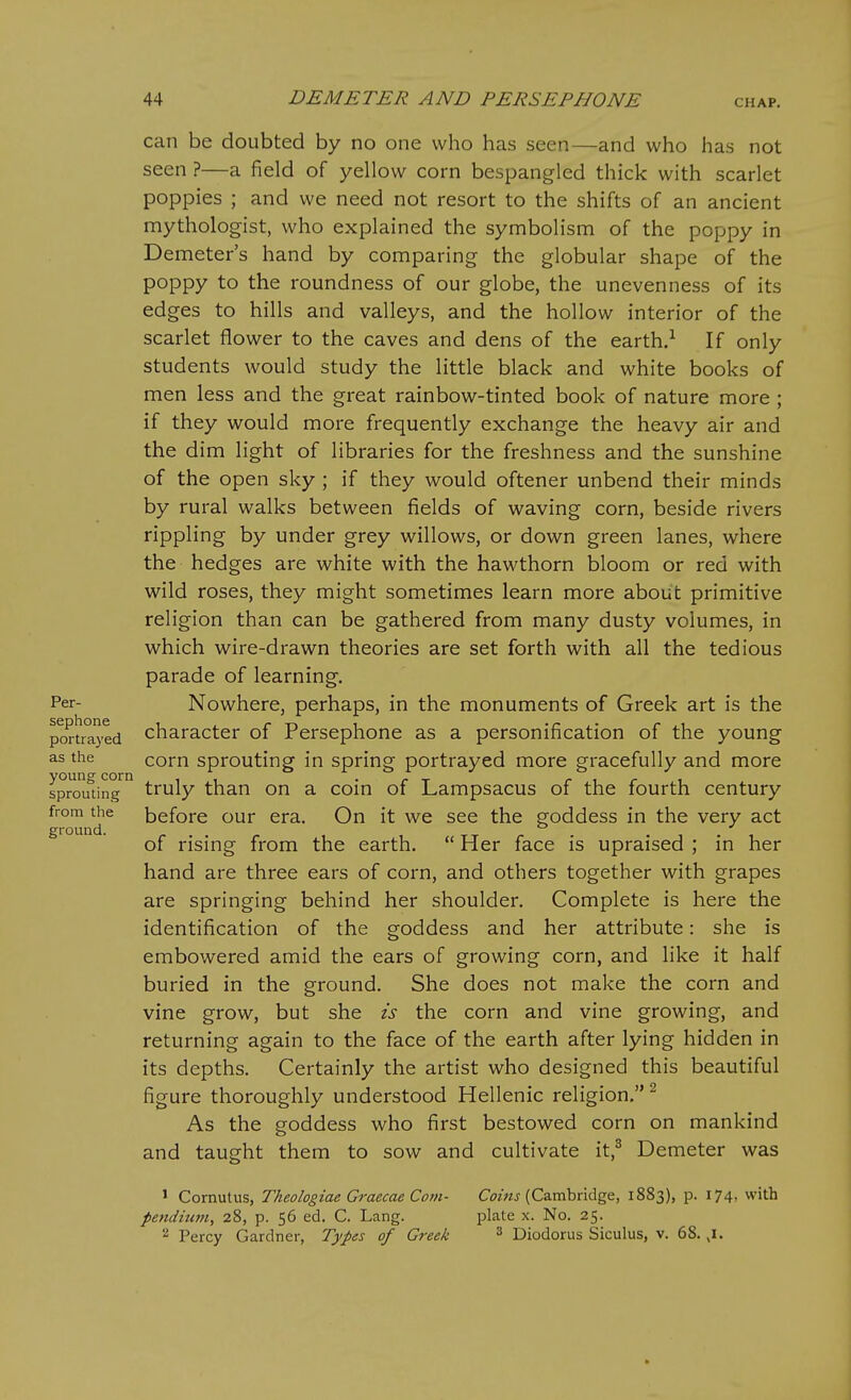 can be doubted by no one who has seen—and who has not seen ?—a field of yellow corn bespangled thick with scarlet poppies ; and we need not resort to the shifts of an ancient mythologist, who explained the symbolism of the poppy in Demeter's hand by comparing the globular shape of the poppy to the roundness of our globe, the unevenness of its edges to hills and valleys, and the hollow interior of the scarlet flower to the caves and dens of the earth.-^ If only students would study the little black and white books of men less and the great rainbow-tinted book of nature more ; if they would more frequently exchange the heavy air and the dim light of libraries for the freshness and the sunshine of the open sky ; if they would oftener unbend their minds by rural walks between fields of waving corn, beside rivers rippling by under grey willows, or down green lanes, where the hedges are white with the hawthorn bloom or red with wild roses, they might sometimes learn more about primitive religion than can be gathered from many dusty volumes, in which wire-drawn theories are set forth with all the tedious parade of learning. Per- Nowhere, perhaps, in the monuments of Greek art is the portrayed character of Persephone as a personification of the young as the corn sprouting in spring portrayed more gracefully and more sprouting^^ truly than on a coin of Lampsacus of the fourth century from the before our era. On it we see the goddess in the very act ground. of rising from the earth.  Her face is upraised ; in her hand are three ears of corn, and others together with grapes are springing behind her shoulder. Complete is here the identification of the goddess and her attribute: she is embowered amid the ears of growing corn, and like it half buried in the ground. She does not make the corn and vine grow, but she is the corn and vine growing, and returning again to the face of the earth after lying hidden in its depths. Certainly the artist who designed this beautiful figure thoroughly understood Hellenic religion, ^ As the goddess who first bestowed corn on mankind and taught them to sow and cultivate it,^ Demeter was 1 Cornutus, Theologiae Graecae Com- C^?^^ (Cambridge, 1883), p. 174, with pendium, 28, p. 56 ed. C. Lang. plate x. No. 25. ^ Percy Gardner, Types of Greek ^ Diodorus Siculus, v. 68. ,1.
