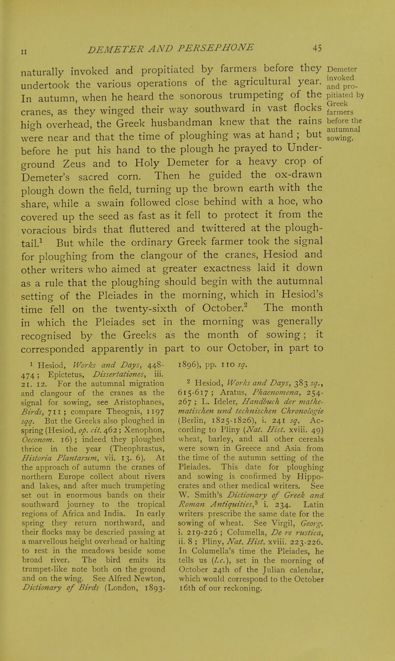 naturally invoked and propitiated by farmers before they Demeter undertook the various operations of the agricultural year. 'Hf^f^^ In autumn, when he heard the sonorous trumpeting of the pitiated by cranes, as they winged their way southward in vast flocks gj^^^^^ hic^h overhead, the Greek husbandman knew that the rains before the . 1 1 • ^ I. J u t autumnal were near and that the time of ploughmg was at nana ; out sowing. before he put his hand to the plough he prayed to Under- ground Zeus and to Holy Demeter for a heavy crop of Demeter's sacred corn. Then he guided the ox-drawn plough down the field, turning up the brown earth with the share, while a swain followed close behind with a hoe, who covered up the seed as fast as it fell to protect it from the voracious birds that fluttered and twittered at the plough- tail.^ But while the ordinary Greek farmer took the signal for ploughing from the clangour of the cranes, Hesiod and other writers who aimed at greater exactness laid it down as a rule that the ploughing should begin with the autumnal setting of the Pleiades in the morning, which in Hesiod's time fell on the twenty-sixth of October.^ The month in which the Pleiades set in the morning was generally recognised by the Greeks as the month of sowing; it corresponded apparently in part to our October, in part to 1 Hesiod, Works and Days, 448- 1896), pp. iio^^. 474; Epictetus, Dissertationes, iii. 21. 12. For the autumnal migration ^ Hesiod, Works and Days, 383 j^., and clangour of the cranes as the 615-617; Aratus, Phaenomena, 254- signal for sowing, see Aristophanes, 267 ; L. Ideler, Handbuch der iiiathe- Birds, 711; compare Theognis, 1197 matischen und technischen Ch7-onologie sqq. But the Greeks also ploughed in (Berlin, 1825-1826), i. 241 sq. Ac- spring (Hesiod, 0/. «V. 462; Xenophon, cording to Pliny {Nat. Hist, xviii. 49) Oeconom. 16); indeed they ploughed wheat, barley, and all other cereals thrice in the year (Theophrastus, were sown in Greece and Asia from Historia Plantarunt, vii. 13. 6). At the time of the autumn setting of the the approach of autumn the cranes of Pleiades. This date for ploughing northern Europe collect about rivers and sowing is confirmed by Hippo- and lakes, and after much trumpeting crates and other medical writers. See set out in enormous bands on their W. Smith's Dictionary of Greek and southward journey to the tropical Roman Antiquities^ i. 234. Latin regions of Africa and India. In early writers prescribe the same date for the spring they return northward, and sowing of wheat. See Virgil, Georg. their flocks may be descried passing at i. 219-226 ; Columella, De re rustica, a marvellous height overhead or halting ii. 8 ; Pliny, Nat. Hist, xviii. 223-226. to rest in the meadows beside some In Columella's time the Pleiades, he broad river. The bird emits its tells us {I.e.), set in the morning of trumpet-like note both on the ground October 24th of the Julian calendar, and on the wing. See Alfred Newton, which would correspond to the October Dictionary of Birds (London, 1893- 16th of our reckoning.