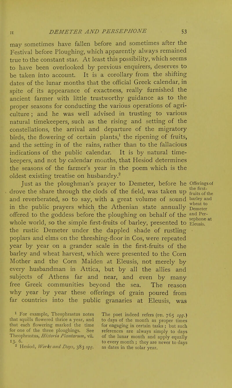 may sometimes have fallen before and sometimes after the Festival before Ploughing, which apparently always remained true to the constant star. At least this possibility, which seems to have been overlooked by previous enquirers, deserves to be taken into account. It is a corollary from the shifting dates of the lunar months that the official Greek calendar, in spite of its appearance of exactness, really furnished the ancient farmer with little trustworthy guidance as to the proper seasons for conducting the various operations of agri- culture ; and he was well advised in trusting to various natural timekeepers, such as the rising and setting of the constellations, the arrival and departure of the migratory birds, the flowering of certain plants,^ the ripening of fruits, and the setting in of the rains, rather than to the fallacious indications of the public calendar. It is by natural time- keepers, and not by calendar months, that Hesiod determines the seasons of the farmer's year in the poem which is the oldest existing treatise on husbandry.^ Just as the ploughman's prayer to Demeter, before he Offerings of drove the share through the clods of the field, was taken up fruitsf the and reverberated, so to say, with a great volume of sound barley and in the public prayers which the Athenian state annually Demeter offered to the goddess before the ploughing on behalf of the ^'^^ p^*- whole world, so the simple first-fruits of barley, presented to Eieusis. the rustic Demeter under the dappled shade of rustling poplars and elms on the threshing-floor in Cos, were repeated year by year on a grander scale in the first-fruits of the barley and wheat harvest, which were presented to the Corn Mother and the Corn Maiden at Eieusis, not merely by every husbandman in Attica, but by all the allies and subjects of Athens far and near, and even by many free Greek communities beyond the sea. The reason why year by year these offerings of grain poured from far countries into the public granaries at Eieusis, was 1 For example, Theophrastus notes The poet indeed refers {vv. 765 sqq.) that squills flowered thrice a year, and to days of the month as proper times that each flowering marked the time for engaging in certain tasks; but such for one of the three ploughings. See references are always simply to days Theophrastus, Historia Plaitiarum, vii. of the lunar month and apply equally 13- 6' to every month ; they are never to days - Hesiod, Works and Days, 383 sqq. as dates in the solar year.