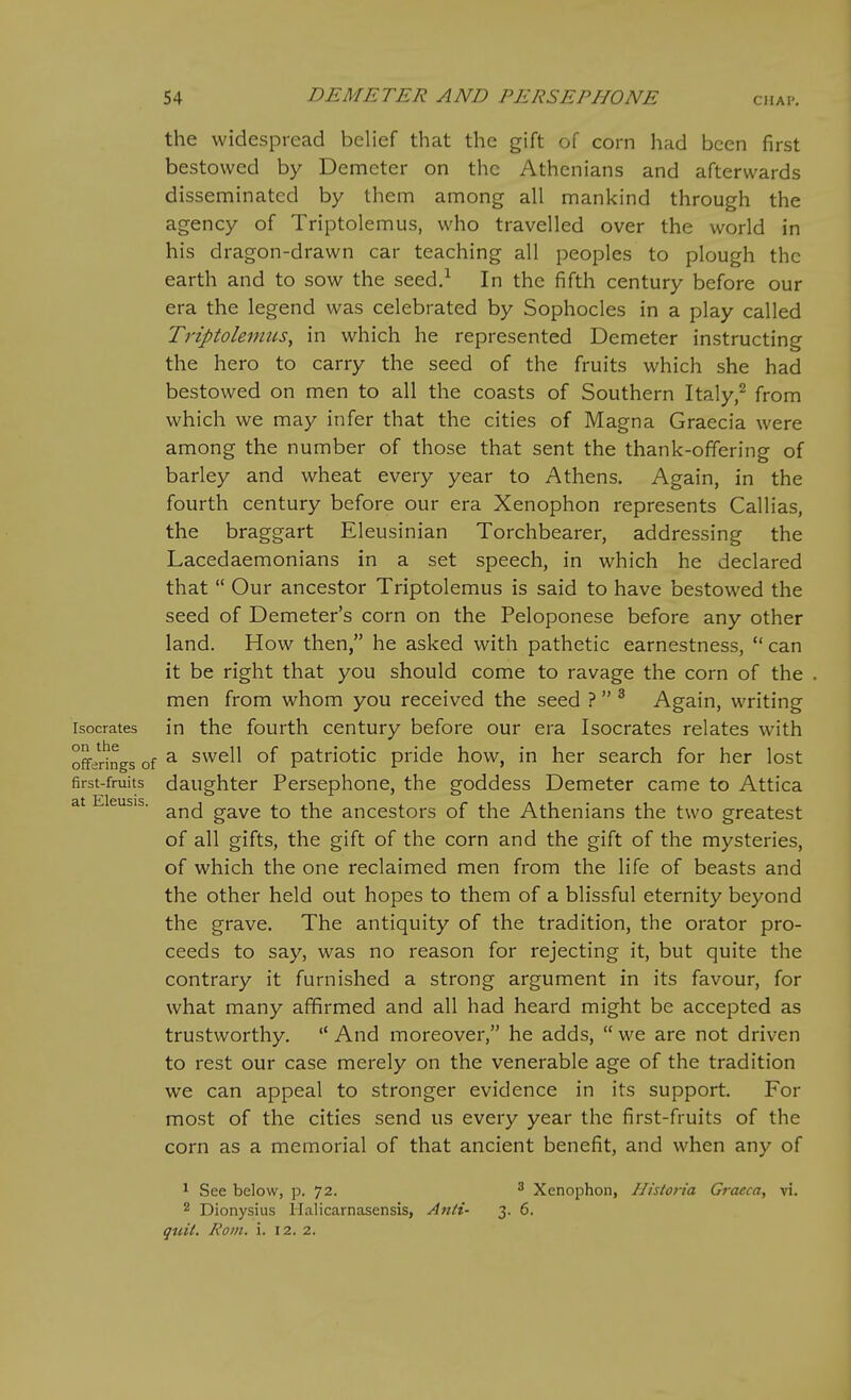 the widespread belief that the gift of corn had been first bestowed by Demeter on the Athenians and afterwards disseminated by them among all mankind through the agency of Triptolemus, who travelled over the world in his dragon-drawn car teaching all peoples to plough the earth and to sow the seed/ In the fifth century before our era the legend was celebrated by Sophocles in a play called Triptolemus, in which he represented Demeter instructing the hero to carry the seed of the fruits which she had bestowed on men to all the coasts of Southern Italy/ from which we may infer that the cities of Magna Graecia were among the number of those that sent the thank-offering of barley and wheat every year to Athens. Again, in the fourth century before our era Xenophon represents Callias, the braggart Eleusinian Torchbearer, addressing the Lacedaemonians in a set speech, in which he declared that  Our ancestor Triptolemus is said to have bestowed the seed of Demeter's corn on the Peloponese before any other land. How then, he asked with pathetic earnestness,  can it be right that you should come to ravage the corn of the men from whom you received the seed ?  ^ Again, writing isocrates in the fourth century before our era Isocrates relates with offerings of ^ Swell of patriotic pride how, in her search for her lost first-fruits daughter Persephone, the goddess Demeter came to Attica at Eleusis. gave to the ancestors of the Athenians the two greatest of all gifts, the gift of the corn and the gift of the mysteries, of which the one reclaimed men from the life of beasts and the other held out hopes to them of a blissful eternity beyond the grave. The antiquity of the tradition, the orator pro- ceeds to say, was no reason for rejecting it, but quite the contrary it furnished a strong argument in its favour, for what many affirmed and all had heard might be accepted as trustworthy.  And moreover, he adds,  we are not driven to rest our case merely on the venerable age of the tradition we can appeal to stronger evidence in its support. For most of the cities send us every year the first-fruits of the corn as a memorial of that ancient benefit, and when any of ^ See below, p. 72. ^ Xenophon, IJistoria Graeca, vi. 2 Dionysius Halicarnasensis, Anii- 3. 6. qiiil. Koin. i. 12. 2.